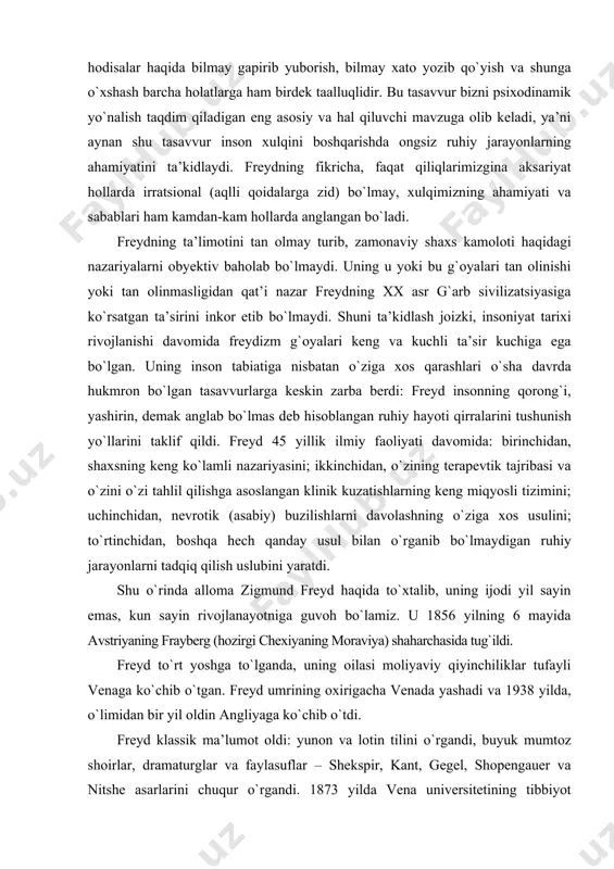 ing keng miqyosli tizimini; uchinchidan, nevrotik (asabiy) buzilishlarni davolashning о`ziga xos usulini; tо`rtinchidan, boshqa hech qanday usul bilan о`rganib bо`lmaydigan ruhiy jarayonlarni tadqiq qilish uslubini yaratdi. shu о`rinda alloma zigmund freyd haqida tо`xtalib, uning ijodi yil sayin emas, kun sayin rivojlanayotniga guvoh bо`lamiz. u 1856 yilning 6 mayida avstriyaning frayberg (hozirgi chexiyaning moraviya) shaharchasida tug`ildi. freyd tо`rt yoshga tо`lganda, uning oilasi moliyaviy qiyinchiliklar tufayli venaga kо`chib о`tgan. freyd umrining oxirigacha venada yashadi va 1938 yilda, о`limidan bir yil oldin angliyaga kо`chib о`tdi. freyd klassik ma’lumot oldi: yunon va lotin tilini о`rgandi, buyuk mumtoz shoirlar, dramaturglar va faylasuflar – shekspir, kant, gegel, shopengauer va nitshe asarlarini chuqur о`rgandi. 1873 yilda vena universitetining tibbiyot fakultetiga о`qishga kirdi. о`qish jarayonida mashhur psixolog ernest bryukke qarashlari ta’siriga berildi. bryukke talqini bо`yicha, barcha tirik mavjudot dinamik-energetik tizim bо`lib, moddiy olam qonunlariga bо`ysunadi. freyd bu g`oyalarni jiddiy qabul qiladi va keyinchalik ular freydning ruhiy mavjudlik dinamikasi …