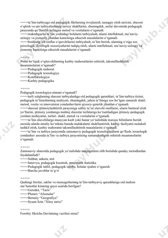 kl, metod, vosita va innovatsion yondashuvlarni qiyosiy-genetik jihatdan o‘rganadi. ====shaxsni ijtimoiylashtirish jarayoniga salbiy ta’sir etuvchi omillarni, ularni bartaraf etish yo‘llarini, ijtimoiy yordamga muhtoj shaxslar toifalariga ko‘rsatiladigan ijtimoiy-pedagogik yordam mohiyatini, turlari. shakl, metod va vositalarini o‘rganadi. ====ta’lim oluvchilarga muayyan kasb yoki hunar yo‘nalishida maxsus bilimlarni berish asosida ularda amaliy ko‘nikma hamda malakalarni shakllantirish, kasbiy faoliyatni malakali tashkil etish, kasbiy mahoratni takomillashtirish masalalarini o‘rganadi. ====ta’lim va tarbiya jarayonida zamonaviy pedagogik texnologiyalarni qo‘llash, texnologik yondashuv asosida ta’lim va tarbiya jarayonining samaradorligini oshirish muammolarini o‘rganadi. +++++ zamonaviy sharoitda pedagogik yo‘nalishda tadqiqotlarni olib borishda qanday metodlardan foydalaniladi? ====suhbat, anketa, test ====intervyu, pedagogik kuzatish, matematik statistika ====pedagogik tahlil, pedagogik tajriba, bolalar ijodini o‘rganish ====barcha javoblar to‘g‘ri +++++ qadimgi forslar, saklar va massagеtlarning ta’lim-tarbiyaviy qarashlariga oid muhim ma’lumotlar kimning qaysi asarida berilgan? ====gerodot, “tarix” ====plutarx “afsonalar” ====beruniy “geografiya” ====syuan szin “xitoy tarixi” +++++ forobiy fikricha davlatning vazifasi nima? ====insonlarni baxt-saodatga olib borish ====aholini itoatda tutib turish ====soliqlarni …