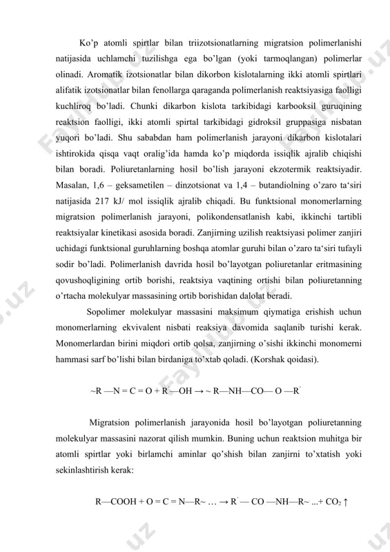 bidagi gidroksil gruppasiga nisbatan yuqori bo’ladi. shu sababdan ham polimerlanish jarayoni dikarbon kislotalari ishtirokida qisqa vaqt oralig’ida hamda ko’p miqdorda issiqlik ajralib chiqishi bilan boradi. poliuretanlarning hosil bo’lish jarayoni ekzotermik reaktsiyadir. masalan, 1,6 – geksametilen – dinzotsionat va 1,4 – butandiolning o’zaro ta‘siri natijasida 217 kj/ mol issiqlik ajralib chiqadi. bu funktsional monomerlarning migratsion polimerlanish jarayoni, polikondensatlanish kabi, ikkinchi tartibli reaktsiyalar kinetikasi asosida boradi. zanjirning uzilish reaktsiyasi polimer zanjiri uchidagi funktsional guruhlarning boshqa atomlar guruhi bilan o’zaro ta‘siri tufayli sodir bo’ladi. polimerlanish davrida hosil bo’layotgan poliuretanlar eritmasining qovushoqligining ortib borishi, reaktsiya vaqtining ortishi bilan poliuretanning o’rtacha molekulyar massasining ortib borishidan dalolat beradi. sopolimer molekulyar massasini maksimum qiymatiga erishish uchun monomerlarning ekvivalent nisbati reaksiya davomida saqlanib turishi kerak. monomerlardan birini miqdori ortib qolsa, zanjirning o’sishi ikkinchi monomerni hammasi sarf bo’lishi bilan birdaniga to’xtab qoladi. (korshak qoidasi). ~r —n = c = o + r’—oh → ~ r—nh—co— o —r’ migratsion polimerlanish …
