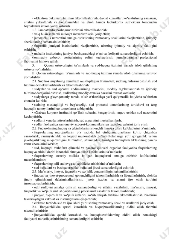 dalanish imkoniyatini, ularning sifati va tezkorligini tubdan oshirish, fuqarolik jamiyati institutlari va ommaviy axborot vositalarini har tomonlama qo‘llab-quvvatlash; qonun ustuvorligini ta’minlash va sud-huquq tizimini yanada isloh qilish sohasida – fuqarolar shaxsiy hayoti daxlsizligining konstitutsiyaviy kafolatlarini, shu jumladan, tintuv va telefon orqali so‘zlashuvlarni eshitib turishga sanksiya berish huquqini sudlarga o‘tkazish, oliy majlis huzurida sud hokimiyati mustaqilligini ta’minlashga ko‘maklashish bo‘yicha komissiyani tashkil etish orqali yanada mustahkamlash, milliy xavfsizlik organlari tizimini tubdan isloh qilish, vaqtincha saqlash, tergov hibsxonalari, jazoni ijro etish muassasalarini videokuzatuv tizimlari bilan jihozlash, yo‘l-patrul va patrul-post xizmati xodimlarini mobil videokameralar bilan ta’minlash, patrul xizmatining statsionar postlari sonini optimallashtirish; iqtisodiyotni rivojlantirish va faol tadbirkorlikni qo‘llab-quvvatlash sohasida – faol tadbirkorlikni rivojlantirish uchun qulay huquqiy, tashkiliy sharoitlar yaratish, innovatsion g‘oyalar va texnologiyalarni joriy qilish, tadbirkorlik subyektlarini himoya qilishning huquqiy kafolatlarini va ular faoliyatiga noqonuniy aralashishlarning oldini olish mexanizmlarini, soliq va bojxona siyosatini, bank-moliya sohasini yanada takomillashtirish, agrar sektorni isloh qilish strategiyasini ishlab chiqish, …