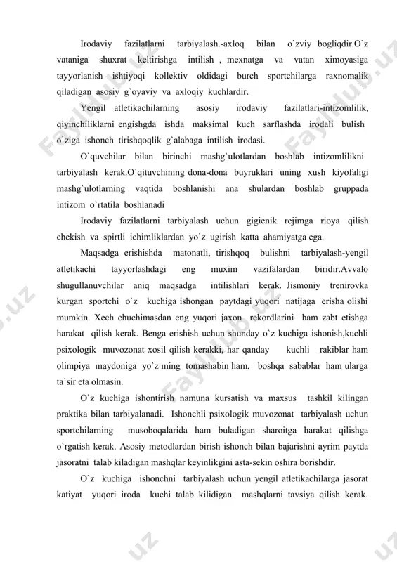 blanadi. sportchilarni har kaysi mashqni oxirigacha etkazishni o`rgatish kerak. o`z kuchiga ishonish doimiy miqdor emas. emotsional kutarinkilik va kayfiyatni qandayligiga qarab jismoniy fazilatlarining rivojlanishi darajasi o`zgarishiga qarab ishon kuproq va ozroq bulishi va ba`zan esa butunlay ishonsizlikga aylanib ketishi mumkin. bunday paytlarda muvaffakitsizlikga uchrash sportchiga psixik jaroxat etkazadi. sportchilarda o`z kuchiga ishonch xosil qilish bilan birga manbanlikga tartib va trenirovka susayishiga sabab bulib musoboqalarda muvaffaqiyat sizlikga olib keladi. sportchining bolalik chog`idan boshlab kup musoboqalarda qatnashishish –g`alabaga intiladigan irodani tarbiyalashda eng yaxshi maktab xisoblanadi. komandaning jamoaning sport sharafi uchun kurash kuproq axloqiy fazilatlarga asoslangan buladi. xatto tortinchoqroq odam ham ruxlanib ,umumiy ishga o`z xissasini qushishga intiladi. irodaviy fazilatlar tashki muxit qiyinchiliklari bilan, o`z-o`zi bilan kurash natijasida xosil buladi. o`z-o`zini tarbiyalash bilan kup narsaga erishish mumkin. , lekin trener o`qituvchu raxbarligi ostida uyushtirilgan tarbiya yanada kuproq natija beradi. yengil atletikadan amaliy mashg`ulotlar vaqtida irodaviy fazilatlarni tarbiyalashda va musoboqalarda psixologik tayyorgarlik kurishda qo`yidagi …