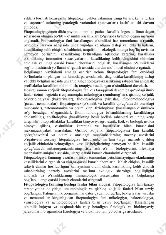 iya fanining vazifasi - inson tomonidan yetishtirilayotgan ekinlarning kasalliklarini o‘rganish va ularga qarshi kurash choralarini ishlab chiqish, kasallik tufayli ekinlar hosildorligini kamayishini oldini olish, kasallikning kelib chiqish sabablarining nazariy asoslarini ma’lum ekologik sharoitga bog’liqligini aniqlash va o‘simliklarning immunologik xususiyatini irsiy belgilariga bog’lab, ularga qarshi kurash choralarini o‘rgatadi. fitopatologiya fanining boshqa fanlar bilan aloqasi. fitopatologiya fani tarixiy taraqqiyotida qo‘yidagi umumbiologik va qishloq xo‘jalik fanlari bilan uzviy bog’langan. patogen mikroorganizmlar qatoriga zamburug’lar, bakteriyalar, viruslar va nemotodalar kirganligidan fitopatologiya fani mikologiya, bakteriologiya, virusologiya va nemotodologiya fanlari bilan uzviy bog’langan. kasallangan o‘simlik hujayra va to‘qimalarida ro‘y beradigan fiziologik va biokimyoviy jarayonlarni o‘rganishda fiziologiya va biokimyo fani yutuqlariga asoslanadi. qishloq xo‘jaligiga yangi ekinlariiig ekilishi, ularni iqlimlashtirilgan hududlarining kengayishi, ularni yetishtirish bilan shug’ullanadigan o‘simlikshunoslik fani yutuqlariga asoslanishini taqozo qiladi. o‘simliklar navlari to‘g’risida fitopatologlar to‘plagan ma’lumotlar selektsioner va genetiklarning kasalliklarga chidamli navlarini yaratishda muhim ahamiyatga ega. dehqonchilik, tuproqshunoslik, agrokimyo fanlari tavsiyasidagi ekinlarni ekish muddati, tuproqqa ishlov berish, …