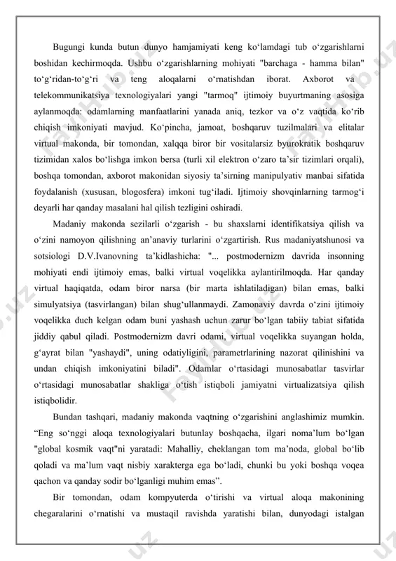 likni yo‘qotadi va matnning xususiyatlariga ega bo‘ladi, bu yerda barcha elementlar teng bo‘lib, umumiy ma’noga xizmat qiladi, ular uchun interfaol ko‘krak "gipertekst" deb nomlanadi”. shuni ham ta’kidlash kerakki, ma’lumotlarning global tarqalishi, uning miqdorining ko‘payishi idrok makonining izsizlanish holatiga olib keladi. "xaotik axborot oqimi devalvatsiya qiluvchi ma’lumotni keraksiz qiladi. va shafqatsiz bozor boshqa vositalar singari usullar bilan miya yuvish uchun tarmoq kuchidan foydalanadi”. aytishimiz mumkinki, kelajakda axborot va telekommunikatsiya texnologiyalari ma’lumot olish imkoniyatlarini yanada kengaytiradi, timol olingan tarkibni yanada diversifikatsiya qiladi va yaxshilaydi. ammo shu bilan birga, xavfli oqibatlar ham ravshan: bilimlarni jamiyat uchun begona va xavfli maqsadlarda ishlatish tinchlikka jiddiy tahdid solishi mumkin. bundan tashqari, xavf odamlarning hiyla-nayranglari uchun ma’lumotlardan foydalanishda, kompyuter jinoyatchilari tomonidan maxfiy va oddiygina shaxsiy ma’lumotlarni olishda bo‘ladi. virtual texnologiyalar rivojlanishining sezilarli namoyon bo‘lishi aloqa turlarining o‘zgarishi, aslida o‘qituvchi va axborotni iste’molchisi (o‘quvchi) funktsiyalarining o‘zgarishi hisoblanadi. internet paydo bo‘lishi bilan odatiy aloqalarning bir tomonlama tuzilishi buziladi, endi …