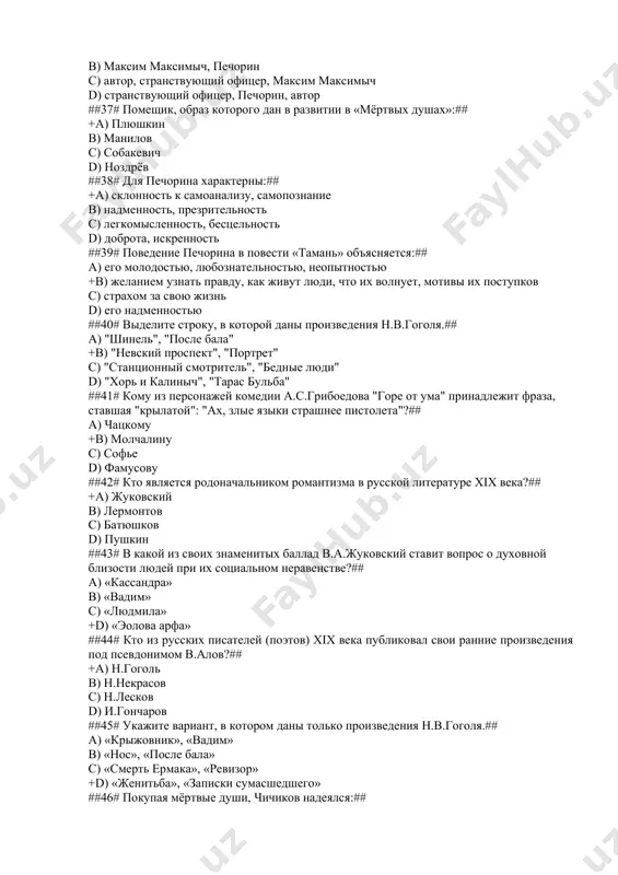 шков d) пушкин ##43# в какой из своих знаменитых баллад в.а.жуковский ставит вопрос о духовной близости людей при их социальном неравенстве?## a) «кассандра» b) «вадим» c) «людмила» +d) «эолова арфа» ##44# кто из русских писателей (поэтов) хiх века публиковал свои ранние произведения под псевдонимом в.алов?## +a) н.гоголь b) н.некрасов c) н.лесков d) и.гончаров ##45# укажите вариант, в котором даны только произведения н.в.гоголя.## a) «крыжовник», «вадим» b) «нос», «после бала» c) «смерть ермака», «ревизор» +d) «женитьба», «записки сумасшедшего» ##46# покупая мёртвые души, чичиков надеялся:## +a) укрепить материальное благополучие своих будущих детей b) выгодно жениться c) получить на службе высокую должность d) завоевать себе славу ##47# хлестаковщина – это## a) история дружбы антона антоновича сквозник-дмухановского и хлестакова b) история взаимоотношений хлестакова с крепостными c) история любви хлестакова и марии антоновны +d) ложь, в самом человеке сидящая, когда он сам не понимает, что лжет ##48# всем хорошо известна бессмертная комедия грибоедова «горе от …