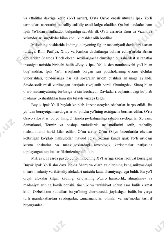 ik, almashinuv va madaniyatlarining boyib borishi, tinchlik va tarakkiyot uchun asos bulib xizmat kildi. o'zbekiston xududlari bu yo’lning chorraxasida joylashgan bulib, bu yerga turli mamlakatlardan savdogarlar, xunarmandlar, olimlar va me’morlar tashrif buyurganlar. yunesko tomonidan «buyuk ipak yo’li-mulokot yo’li» dasturining ishlab chikilishi yevrosiyodagi 30 dan ortik yetakchi davlatlarning 2000 yilga kadar ilmiy-madaniy faoliyati uchun yunalish buldi. respublikamiz xududlarida ham ilmiy ekspeditsiyalar tashkil etildi. buning natijasida ko’pgina tarixiy-madaniy obidalar urganildi, kadimgi yo’llar va yunalishlar aniklandi, milliy va ma’naviy boyligimiz hamda an’analarimiz urganildi. juda ko’pchilik tadkikotchilar ishtirok etayotgan «buyuk ipak yo’li-mulokot yo’li» dasturining asosiy vazifasi sharq va g‘arb xalqlari o’rtasida iktisodiy va madaniy alokalar urnatgan hamda rivojlantirgan bu yo’lni xalqlarning birodarlik, o’zaro hamkorlik va samimiy mulokot yo’liga aylantirishdan iboratdir. buyuk ipak yo‘lidagi transport vositalarining ahamiyati keyingi yillarda o‘zbekiston respublikasida xalqaro turizmni rivojlantirish borasida ishlab chiqilgan muhim hujjatlar qatoriga o‘zbekiston respublikasi prezidentining 1995-yil 2-iyundagi «buyuk ipak yo‘li»ni kayta tiklashda o‘zbekiston respublikasi ishtirokini avj oldirish …