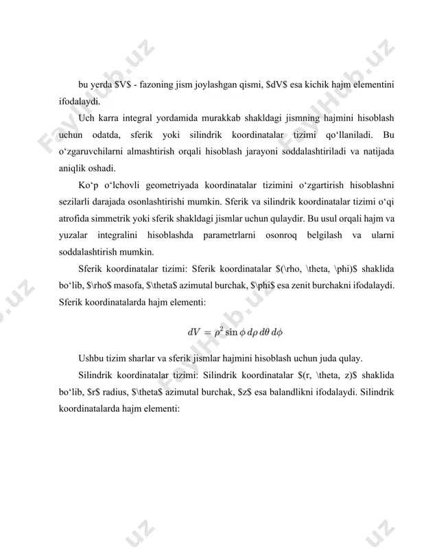 , $b$ va $c$ tomonlari bo‘lgan kub uchun hajm quyidagicha hisoblanadi: bu oddiy shakl uchun ko‘p o‘lchovli integral aniq hajm qiymatini beradi shar hajmini hisoblashda sferik koordinatalar tizimidan foydalanish hisoblashni soddalashtiradi. radiusi $r$ bo‘lgan shar hajmi uch karra integral yordamida quyidagicha hisoblanadi: 1. sferik koordinatalarga o‘tish: sferik koordinatalarda $(\rho, \theta, \phi)$ ko‘rinishda parametrlar bo‘lib, bu erda $\rho$ – radius, $\theta$ – azimutal burchak, $\phi$ esa zenit burchakdir. 2. hajm elementi: 3. shar hajmi: radiusi $r$ va balandligi $h$ bo‘lgan silindrning hajmini hisoblashda silindrik koordinatalardan foydalaniladi. silindrik koordinatalarda $(r, \theta, z)$ parametrlar yordamida hajmni hisoblash osonlashadi. silindrik koordinatalarda hajm elementi: silindr hajmi: murakkab geometrik shakllarning hajmini hisoblash konus shaklidagi jismlarning hajmini hisoblash uchun silindrik koordinatalardan foydalanish osonroq. masalan, radiusi $r$ va balandligi $h$ bo‘lgan konus hajmi quyidagicha hisoblanadi: hajm elementi: silindrik koordinatalar $r$, $\theta$, va $z$ o‘zgaruvchilar yordamida aniqlanadi integral yozilishi: ushbu integralni yechish natijasida konus hajmi quyidagi ko‘rinishda topiladi: murakkab …