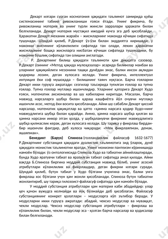 моддий ёки «фикрловчи» субстанция ва моддий ёки «кўламли субстанция» мавжудлигини тахмин қилади. бу икки субстанция параллель мавжуддир. уларни ўрганиш билан метафизика ва физика шуғулланади. метафизика аввало маънавий субстанцияни, у билан боғлиқ бўлган билиш ва борлиқ тамойилларини ўрганади. физика табиат фалсафасини тадқиқ этади. у дунёнинг вужудга келиши, ерда ҳаётнинг ривожланиши (табиат қонунларига мувофиқ) ҳақидаги таълимотни ўз ичига олади, ҳайвонлар ва инсон танасининг тузилишини механика қонунларига бўйсинувчи мураккаб машиналар сифатида ўрганади (р.декарт асарларидан бири «ҳайвон – машина» деб аталади). декарт илгари сурган космогония ҳақидаги таълимот замирида қуёш системасининг табиий ривожланиши ғояси ётади. унинг фикрича, бу ривожланиш материя ва унинг турли жинсли зарралари ҳаракати билан белгиланади. декарт материя мустақил ижодий кучга эга деб ҳисоблайди. ҳаракатни декарт механик жараён – жисмларнинг маконда кўчиши сифатида тушунади. шундай қилиб, р.декарт ўз-ўзи билан зиддиятга киришади: у маконни жисмнинг кўламлилиги сифатида тан олади, лекин ҳаракатни жисмларнинг бошқа жисмларга нисбатан кўчиши сифатида тушунадики, бу маконни бўшлиқ сифатида тан олишни …