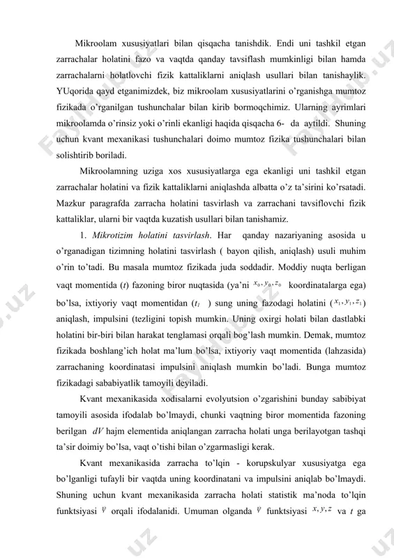. endi uni tashkil etgan zarrachalar hоlatini fazo va vaqtda qanday tavsiflash mumkinligi bilan hamda zarrachalarni hоlatlovchi fizik kattaliklarni aniqlash usullari bilan tanishaylik. yuqоrida qayd etganimizdek, biz mikroolam xususiyatlarini o’rganishga mumtоz fizikada o’rganilgan tushunchalar bilan kirib bormoqchimiz. ularning ayrimlari mikroolamda o’rinsiz yoki o’rinli ekanligi haqida qisqacha 6- da aytildi. shuning uchun kvant mехanikasi tushunchalari doimo mumtоz fizika tushunchalari bilan solishtirib boriladi. mikroolamning uziga xos xususiyatlarga ega ekanligi uni tashkil etgan zarrachalar hоlatini va fizik kattaliklarni aniqlashda albatta o’z ta’sirini ko’rsatadi. mazkur paragrafda zarracha hоlatini tasvirlash va zarrachani tavsiflovchi fizik kattaliklar, ularni bir vaqtda kuzatish usullari bilan tanishamiz. 1. mikrotizim hоlatini tasvirlash. har qanday nazariyaning asosida u o’rganadigan tizimning hоlatini tasvirlash ( bayon qilish, aniqlash) usuli muhim o’rin to’tadi. bu masala mumtоz fizikada juda soddadir. moddiy nuqta berligan vaqt momentida (t) fazoning biror nuqtasida (ya’ni koordinatalarga ega) bo’lsa, ixtiyoriy vaqt momentidan (t1 ) sung uning fazodagi hоlatini ( ) aniqlash, impulsini …