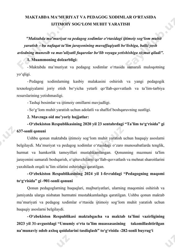 maktab ta’limi vazirligining 2023 yil 31-avgustdagi “umumiy o‘rta ta’lim muassasasining takomillashtirilgan na’munaviy odob axloq qoidalarini tasdiqlash” to‘g‘risida -282-sonli buyrug‘i mazkur buyruq maktabda ma’muriyat va pedagoglar o‘rtasida ijtimoiy sog‘lom muhitni yaratish uchun asos bo‘lib xizmat qiladi. ushbu hujjatda odob-axloq tamoyillari, o‘zaro hurmat va hamkorlikka asoslangan muhitni shakllantirish uchun zarur bo‘lgan qoidalar belgilangan. bu esa ta’lim jarayonining samaradorligini oshirishga va jamoaning ijobiy psixologik muhitini ta’minlashga xizmat qiladi. · o‘zbekiston respublikasi maktabgacha va maktab ta’lim vazirining 2023 yil 20 dekabrdagi “umumiy o‘rta ta’lim muassasalari xodimlarining lavozim majburiyatlari” to‘g‘risida - 565-sonli buyrug‘i mazkur buyruq maktab ma’muriyati va pedagoglar o‘rtasida lavozim majburiyatlarini aniq belgilash orqali sog‘lom ijtimoiy muhitni yaratishga xizmat qiladi. har bir xodimning huquq va majburiyatlarini tushunishi hamda o‘z vazifalarini professional va mas’uliyatli bajarishi maktab jamoasidagi hamjihatlik va samaradorlikni ta’minlashning asosiy sharti hisoblanadi. · o‘zbekiston respublikasining yangi tahrirdagi 2023 yil 30 apreldagi “mehnat kodeksi” to‘g‘risidagi -789- sonli prezident qarori qarorda mehnat munosabatlarini takomillashtirish, xodimlarning …