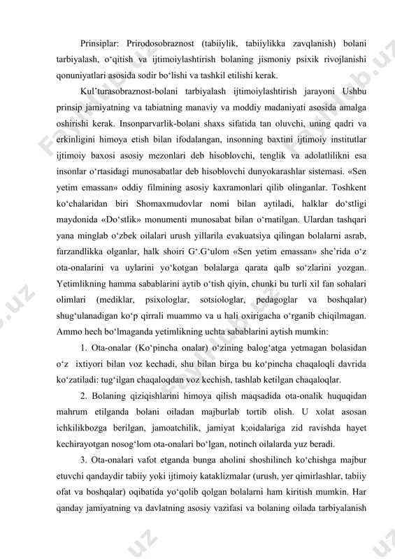 adida ota-onalik huquqidan mahrum etilganda bolani oiladan majburlab tortib olish. u xolat asosan ichkilikbozga berilgan, jamoatchilik, jamiyat k;oidalariga zid ravishda hayet kechirayotgan nosog‘lom ota-onalari bo‘lgan, notinch oilalarda yuz beradi. 3. ota-onalari vafot etganda bunga aholini shoshilinch ko‘chishga majbur etuvchi qandaydir tabiiy yoki ijtimoiy kataklizmalar (urush, yer qimirlashlar, tabiiy ofat va boshqalar) oqibatida yo‘qolib qolgan bolalarni ham kiritish mumkin. har qanday jamiyatning va davlatning asosiy vazifasi va bolaning oilada tarbiyalanish huquqini amalga oshirishdir. bolaning bu huquqlari halkaro xujjatlarda qayd etilishi kabi (bmtning bolaning huquqi haqidagi konvensiyasi va boshqalar). o‘zbekiston respublikasi qonun xujjatlarida ham qayd etilgan. masalan o‘zbekiston respublikasi oilaviy kodeksida eng ustun va mustaqil sifatida quyidagi bolaning huquqlari ko‘rsatiladi: oilada yashash va tarbiyalanish huquqi, ota-nalari va boshqa karindoshlari bilan aloqa qilish huquqi, o‘zini himoya qilish huquqi, ismi familiyasi, otasining nomiga o‘tish huquqi. davlat birinchi navbatda bolani oilada saqlab qolishga va uni davlat muassasalariga tarbiyalashga berishni oldini olishga bor kuchi bilan intiladi. …