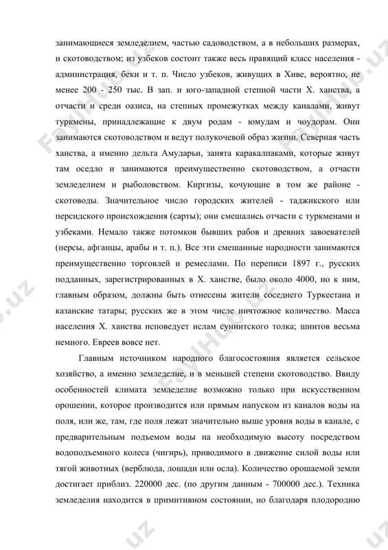 у этническому составу. господствующей народностью являются узбеки, живущие оседло и занимающиеся земледелием, частью садоводством, а в небольших размерах, и скотоводством; из узбеков состоит также весь правящий класс населения - администрация, беки и т. п. число узбеков, живущих в хиве, вероятно, не менее 200 - 250 тыс. в зап. и юго-западной степной части x. ханства, а отчасти и среди оазиса, на степных промежутках между каналами, живут туркмены, принадлежащие к двум родам - юмудам и чоудорам. они занимаются скотоводством и ведут полукочевой образ жизни. северная часть ханства, а именно дельта амударьи, занята каракалпаками, которые живут там оседло и занимаются преимущественно скотоводством, а отчасти земледелием и рыболовством. киргизы, кочующие в том же районе - скотоводы. значительное число городских жителей - таджикского или персидского происхождения (сарты); они смешались отчасти с туркменами и узбеками. немало также потомков бывших рабов и древних завоевателей (персы, афганцы, арабы и т. п.). все эти смешанные народности занимаются преимущественно торговлей …