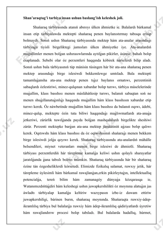 biyası perzentlerdiń hár tárepleme kamalǵa keliwi ushın qolaylı sharayatlar jaratılǵanda ǵana tabıslı bolıwı múmkin. shańaraq tárbiyasında hár bir shańaraq ózine tán ózgesheliklerdi kórsetedi. elimizde fizikalıq salamat, ruwxıy jetik, hár tárepleme úylesimli hám bárkamal rawajlanǵan,erkin pikirleytuǵın, intellektuallıq potencialǵa, tereń bilim hám zamanagóy dúnyaǵa kózqarasqa ie, watanımızdıńtáǵdiri hám keleshegi ushın juwapkershilikti óz moynına alatuǵın jas áwladtı tárbiyalap kamalǵa keltiriw wazıypasın izbe-iz dawam ettiriw juwapkershiligi, bárinen burın, shańaraq moynında. shańaraqta ruwxiy-ádep-ikramlılıq tárbiya bul balalarǵa ruwxiy hám ádep-ikramlılıq qádiriyatlardı úyretiw hám rawajlandırıw procesi bolıp tabıladı. bul balalarda hadallıq, húrmet, juwapkershilik, tilekleslik sıyaqlı unamlı qádiriyatlardı jaslıǵınan sındırıw hám izbe-iz modellestiriw hám bekkemlew arqalı bul qádiriyatlardı bekkemlewdi óz ishine aladı. shańaraq balanıń ádep-ikramlılıq hám ruwxıy rawajlanıwın qáliplestiriwde sheshiwshi rol atqaradı.sebebi ata-analar tárbiyalawshi hám qollap-quwatlawshı ortalıqtı támiyinlew, anıq boljawlar hám shegaralardı támiyinlew hám unamlı minez-qulıqtı modellestiriw arqalı óziniń perzentlerine olardı pútkil ómiri dawamında basqaratuǵın kúshli ruwxıy hám ádep-ikramlılıq qádiriyatlardı rawajlandırıwǵa járdem beriwi múmkin. shańaraqta ruwxıy-ádep-ikramlılıq tárbiyanıń áhmiyeti …