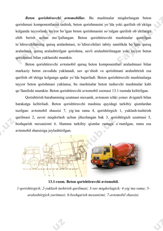 a olib boriladi. avtomobil shassisiga qarab qorishma tashish avtomobillari sig`imi 2,5 va 3m3 ni tashkil qiladi. beton qorishtiruvchi avtomobillar. bu mashinalar miqdorlangan beton qorishmasi komponentlarini tashish, beton qorishmasini yo`lda yoki qurilish ob`ektiga kelganda tayyorlash, tayyor bo`lgan beton qorishmasini so`ralgan qurilish ob`ektlariga eltib berish uchun mo`ljallangan. beton qorishtiruvchi mashinalar quritilgan to`ldiruvchilarning quruq aralashmasi, to`ldiruvchilari tabiiy namlikda bo`lgan quruq aralashma, quruq aralashtirilgan qorishma, suvli aralashtirilmagan yoki tayyor beton qorishmasi bilan yuklanishi mumkin. beton qorishtiruvchi avtomobil quruq beton komponentlari aralashmasi bilan markaziy beton zavodida yuklanadi, suv qo`shish va qorishmani aralashtirish esa qurilish ob`ektiga kelgunga qadar yo`lda bajariladi. beton qorishtiruvchi mashinalarga tayyor beton qorishmasi yuklansa, bu mashinalar beton tashuvchi mashinalar kabi qo`llanilishi mumkin. beton qorishtiruvchi avtomobil sxemasi 13.1-rasmda keltirilgan. qorishtirish barabanining uzatmasi mexanik, avtonom ichki yonuv dvigateli bilan harakatga keltiriladi. beton qorishtiruvchi mashina quyidagi tarkibiy qismlardan tuzilgan: avtomobil shassisi 7, yig`ma rama 4, qorishtirgich 1, yuklash-tushirish qurilmasi 2, suvni miqdorlash uchun jihozlangan bak 3, …