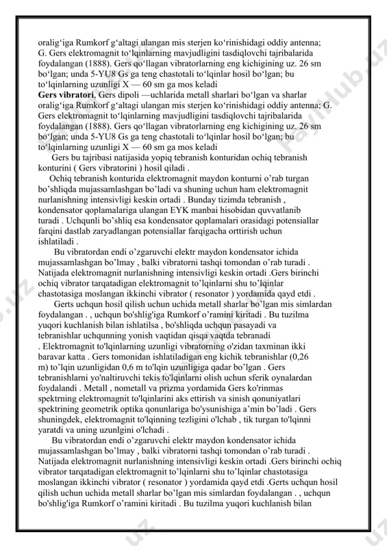 simlardan foydalangan . , uchqun bo'shlig'iga rumkorf o’ramini kiritadi . bu tuzilma yuqori kuchlanish bilan ishlatilsa , bo'shliqda uchqun pasayadi va tebranishlar uchqunning yonish vaqtidan qisqa vaqtda tebranadi . elektromagnit to'lqinlarning uzunligi vibratorning o'zidan taxminan ikki baravar katta . gers tomonidan ishlatiladigan eng kichik tebranishlar (0,26 m) to’lqin uzunligidan 0,6 m to'lqin uzunligiga qadar bo’lgan . gers tebranishlarni yo'naltiruvchi tekis to'lqinlarni olish uchun sferik oynalardan foydalandi . metall , nometall va prizma yordamida gers ko'rinmas spektrning elektromagnit to'lqinlarini aks ettirish va sinish qonuniyatlari spektrining geometrik optika qonunlariga bo'ysunishiga a’min bo’ladi . gers shuningdek, elektromagnit to'lqinning tezligini o'lchab , tik turgan to'lqinni yaratdi va uning uzunlgini o'lchadi . bu vibratordan endi o’zgaruvchi elektr maydon kondensator ichida mujassamlashgan bo’lmay , balki vibratorni tashqi tomondan o’rab turadi . natijada elektromagnit nurlanishning intensivligi keskin ortadi .gers birinchi ochiq vibrator tarqatadigan elektromagnit to’lqinlarni shu to’lqinlar chastotasiga moslangan ikkinchi vibrator ( resonator ) yordamida qayd etdi …