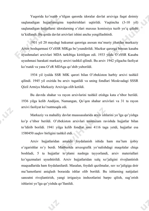 ildi. bu ishlarning natijalari sanoatni rivojlantirish, yangi irrigasiya inshootlarini barpo qilish, sug’orish ishlarini yo’lga qo’yishda qo’llanildi. arxiv hujjatlaridan ilmiy-tarixiy tadqiqotlarda ham keng foydalanish yo’lga qo’yildi. 1929-1939 yillarda o’zssr markaziy arxiv boshqarmasining o’quv zalida 444 tarixchi ish olib bordi. ular 28768 ta hujjat bilan tanishib, ulardagi ma’lumotlardan o’z ilmiy ishlarida foydalandilar. arxivlar tashkilotlar va fuqarolarning talablariga binoan turli ma’lumotnomalar berar edilar. 1934-1938 yillarda 2100 ta ana shunday ma’lumotnomalar berildi. 30-yillarning oxirida an’anaviy qatag’onlarning kuchayishi arxivlar faoliyatiga salbiy ta’sir ko’rsatdi. arxivlar 1938 yilda ichki ishlar xalq komissarligi (nkvd) tasarrufiga o’tkazildi. natijada arxivlarning faoliyati mazkur jazolovchi organning manfaatlariga moslashtirildi. arxivlarning ijtimoiy ahamiyatga molik vazifalari esa ikkinchi o’ringa surib qo’yildi. shunday qilib, 20-30-yillarda o’zbekistonda organlarining keng tarmoq arxiv shoxobchalari vujudga keltirildi. arxiv muassasalarining faoliyati takomillashib bordi. lekin, totalitar tuzum sharoitida arxivlar faoliyatida talay kamchilik va muammolar mavjud edi. urush davrining qiyinchiliklariga qaramay 1941-1945 yillarda respublika hukumati arxiv ishini yaxshilash sohasida ancha ishlarni amalga oshirdi. …