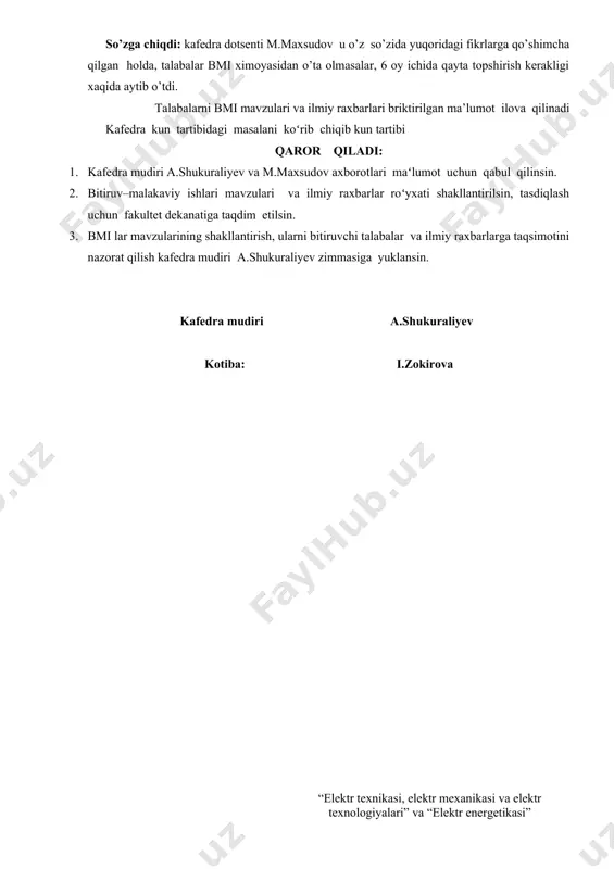 oʻlishini u talabalarning katta, murakkab va ijodiy ishini natijasi boʻlib, unda mamlakat energetikasini rivojlanishi uchun eng soʻngi yutuqlarini, moddiy–texnikaviy resurslarini tejash, mexnat va atrof–muxit muxofazasini taʻminlash vazifalarini xisobga olgan xolda, mamlakat jamoat ishlab chiqarishni har tomonlama samarali oʻsishini, mahsulot sifatini yaxshilashni, iqtisodiyot tarmoqlarida elektr energiyadan foydalanishda tejamkorlikni kuchaytirish; asosiy vazifalaridan biri ekanligini, bu masalalarni xal qilishda elektr yuritmalarni takomillashtirish zamonaviy jihozlarni qoʻllash orqali energiya samaradorligiga va energoresurs tejamkorligiga erishish zarurligini aytdi. so’zga chiqdi: kafedra dotsenti m.maxsudov u o’z so’zida yuqoridagi fikrlarga qo’shimcha qilgan holda, talabalar bmi ximoyasidan o’ta olmasalar, 6 oy ichida qayta topshirish kerakligi xaqida aytib o’tdi. talabalarni bmi mavzulari va ilmiy raxbarlari briktirilgan ma’lumot ilova qilinadi kafedra kun tartibidagi masalani koʻrib chiqib kun tartibi qaror qiladi: 1. kafedra mudiri a.shukuraliyev va m.maxsudov axborotlari maʻlumot uchun qabul qilinsin. 2. bitiruv–malakaviy ishlari mavzulari va ilmiy raxbarlar roʻyxati shakllantirilsin, tasdiqlash uchun fakultet dekanatiga taqdim etilsin. 3. bmi lar mavzularining shakllantirish, ularni …