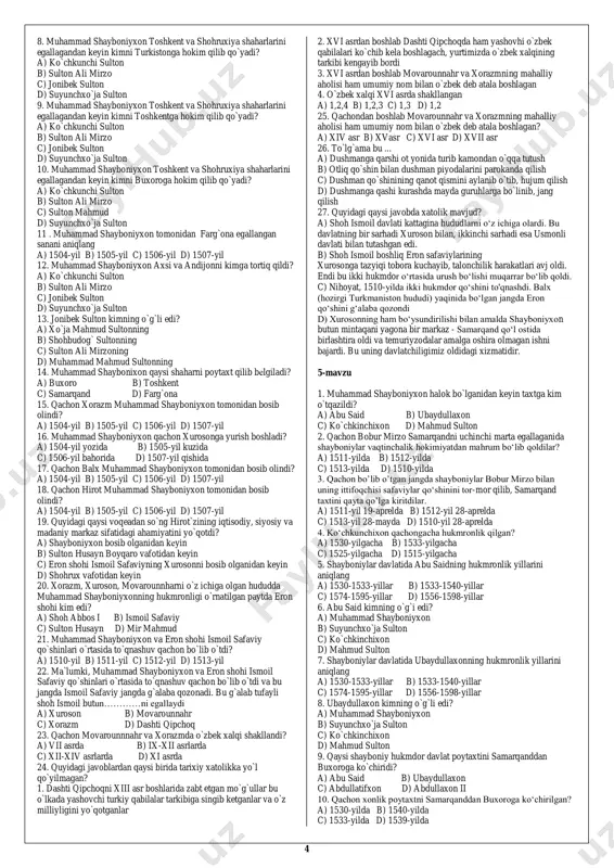 i bilib olishga imkon berdi. 5. shayboniyxon amudaryo bo‘ylaridagi qo‘rg‘onlarni ham egalladi. bu qo‘rg‘onlar kelgusida unga movarounnahrni istilo qilish uchun tayanch vazifasini o‘tadi a) 1 b) 2 c) 3 d) 0 2 29. shayboniyxon bobosi abulxayrxonning davlatini qachon qayta tikladi? a) xv asrning 60-yillari b) xv asrning 70-yillari c) xv asrning 80-yillari d) xv asrning 90-yillari 2-mavzu 1. amir temur vafotidan so‘ng toj-u taxt uchun olib borilgan kurashlarda oxir-oqibat g‘olib chiqqan hukmdorni aniqlang a) shohrux mirzo b) umarshayx mirzo c) xalil sulton d) mironshoh 2. ma`lumki, mirzo ulug`bek vafotidan keyin movarounnahrda toju- taxt uchun kurash kuchayib ketadi. bu kurashda kim g`alaba qozonib, movarounnahr taxtini egallaydi? a) xalil sulton b) sulton ahmad c) abu said ibn sulton muhammad d) boysung`ur mirzo 3. xuroson hukmdori abulqosim bobur qachon vafot etgan? a) 1457-yilda b) 1459-yilda c) 1458-yilda d) 1450-yilda 4. qachon abu said mirzo halok bo‘ldi? a) 1457-yilda b) 1459-yilda c) 1465-yilda d) …