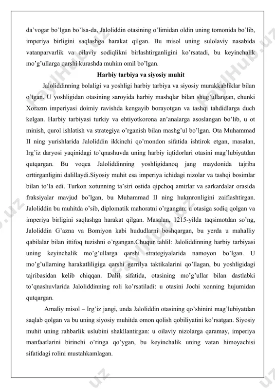 tida qipchoq amirlar va sarkardalar orasida fraksiyalar mavjud bo’lgan, bu muhammad ii ning hukmronligini zaiflashtirgan. jaloliddin bu muhitda o’sib, diplomatik mahoratni o’rgangan: u otasiga sodiq qolgan va imperiya birligini saqlashga harakat qilgan. masalan, 1215-yilda taqsimotdan so’ng, jaloliddin g’azna va bomiyon kabi hududlarni boshqargan, bu yerda u mahalliy qabilalar bilan ittifoq tuzishni o’rgangan.chuqur tahlil: jaloliddinning harbiy tarbiyasi uning keyinchalik mo’g’ullarga qarshi strategiyalarida namoyon bo’lgan. u mo’g’ullarning harakatliligiga qarshi gerrilya taktikalarini qo’llagan, bu yoshligidagi tajribasidan kelib chiqqan. dalil sifatida, otasining mo’g’ullar bilan dastlabki to’qnashuvlarida jaloliddinning roli ko’rsatiladi: u otasini jochi xonning hujumidan qutqargan. amaliy misol – irg’iz jangi, unda jaloliddin otasining qo’shinini mag’lubiyatdan saqlab qolgan va bu uning siyosiy muhitda omon qolish qobiliyatini ko’rsatgan. siyosiy muhit uning rahbarlik uslubini shakllantirgan: u oilaviy nizolarga qaramay, imperiya manfaatlarini birinchi o’ringa qo’ygan, bu keyinchalik uning vatan himoyachisi sifatidagi rolini mustahkamlagan. ushbu bo’lim jaloliddinning shaxsiyatining asosini ochib beradi: sulolaviy nasab va harbiy tarbiya uning mo’g’ullarga qarshi …