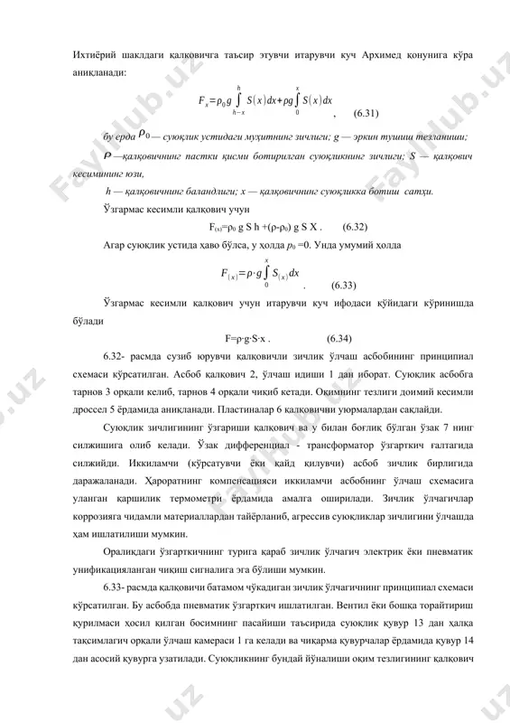 гининг ҳар бир қийматига қалковичнинг маълум ботиш чуқурлиги мос келади. ихтиёрий шаклдаги қалковичга таъсир этувчи итарувчи куч архимед қонунига кўра аниқланади:6.32 – расм. сузиб юрувчи қалқовичли зичлик ўлчагичнинг схемаси , (6.31) бу ерда — суюқлик устидаги муҳитнинг зичлиги; g — эркин тушиш тезланиши; —қалқовичнинг пастки қисми ботирилган суюқликнинг зичлиги; s — қалқович кесимининг юзи, h — қалқовичнинг баландлиги; х — қалқовичнинг суюқликка ботиш сатҳи. ўзгармас кесимли қалқович учун f(x)=ρ0 g s h +(ρ-ρ0) g s x . (6.32) агар суюқлик устида ҳаво бўлса, у ҳолда р0 =0. унда умумий ҳолда . (6.33) ўзгармас кесимли қалқович учун итарувчи куч ифодаси қўйидаги кўринишда бўлади f=ρ∙g∙s∙x . (6.34) 6.32- расмда сузиб юрувчи қалқовичли зичлик ўлчаш асбобининг принципиал схемаси кўрсатилган. асбоб қалқович 2, ўлчаш идиши 1 дан иборат. суюқлик асбобга тарнов 3 орқали келиб, тарнов 4 орқали чиқиб кетади. оқимнинг тезлиги доимий кесимли дроссел 5 ёрдамида аниқланади. пластиналар 6 қалқовични уюрмалардан сақлайди. суюқлик зичлигининг …