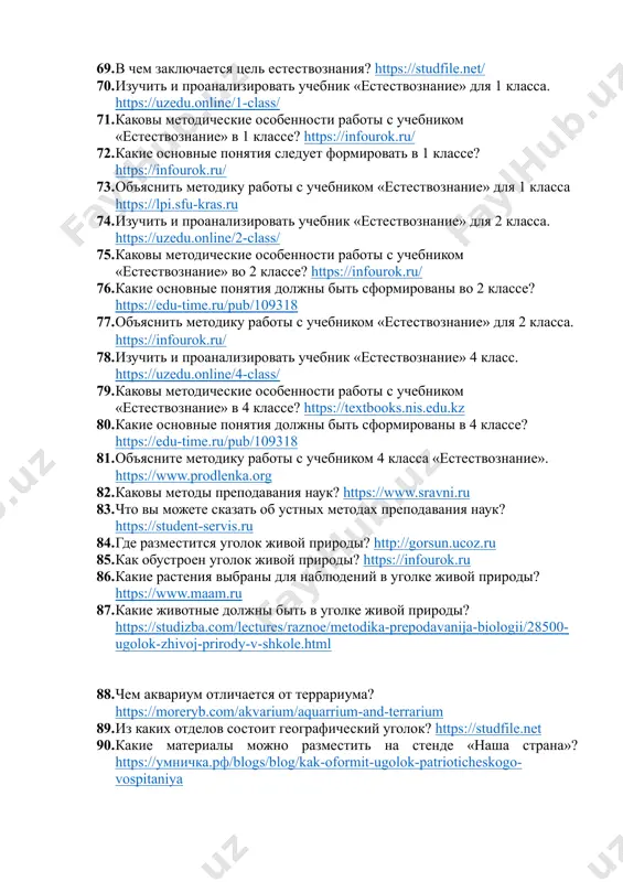 вы можете сказать об устных методах преподавания наук? https://student-servis.ru 84. где разместится уголок живой природы? http://gorsun.ucoz.ru 85. как обустроен уголок живой природы? https://infourok.ru 86. какие растения выбраны для наблюдений в уголке живой природы? https://www.maam.ru 87. какие животные должны быть в уголке живой природы? https://studizba.com/lectures/raznoe/metodika-prepodavanija-biologii/28500-ugolok-zhivoj-prirody-v-shkole.html 88. чем аквариум отличается от террариума? https://moreryb.com/akvarium/aquarrium-and-terrarium 89. из каких отделов состоит географический уголок? https://studfile.net 90. какие материалы можно разместить на стенде «наша страна»? https://умничка.рф/blogs/blog/kak-oformit-ugolok-patrioticheskogo-vospitaniya 91. какова роль географии в преподавании естественных наук? https://infourok.ru/statya-na-temu-geografiya-v-sisteme-estestvennyh-nauk-svyazi-i-vozmozhnosti-integracii-4098280.html 92. какое оборудование должно быть на географической площадке? https://nsportal.ru/npo-spo/geodeziya-i-zemleustroistvo/library/2016/02/10/geograficheskaya-ploshchadka-osnashchenie 93. как вы понимаете дидактическую цель урока? http://narutovichi.bereza.edu.by/ru/main.aspx?guid=6563 94. какова общая схема урока? https://zaochnik-com.com/spravochnik/pedagogika/teorija-obuchenija/struktura-i-tipy-urokov/ 95. каковы требования к занятиям по естественным наукам? https://7universum.com/ru/nature/archive/item/16392 96. что можно сказать о формах преподавания наук? https://solncesvet.ru/blog/baza-znanij/formy-obucheniya-v-pedagogike/ 97. каковы требования к образованию? https://nrm.uz/contentf?doc=634965_&products=1_vse_zakonodatelstvo_uzbekistana 98. как вы понимаете дидактические требования? https://apruo.ru/metodicheskie-razrabotki/provedenie-uroka/251-osnovnie-trebovaniya-k-uroku.html 99. каково значение внеклассной деятельности? https://methodyzer.ru/blog/vneklassnaya-rabota-v-shkole/ 100. как вы понимаете основное содержание внеклассной де