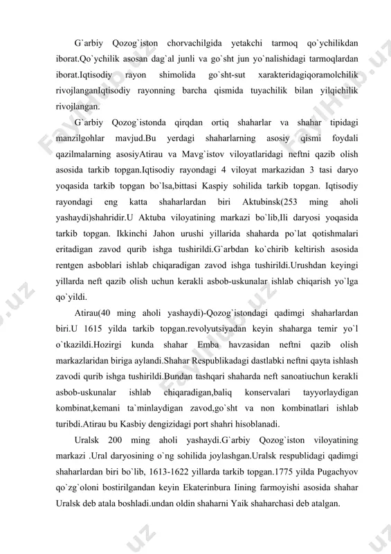 kemani ta`minlaydigan zavod,go`sht va non kombinatlari ishlab turibdi.atirau bu kasbiy dengizidagi port shahri hisoblanadi. uralsk 200 ming aholi yashaydi.g`arbiy qozog`iston viloyatining markazi .ural daryosining o`ng sohilida joylashgan.uralsk respublidagi qadimgi shaharlardan biri bo`lib, 1613-1622 yillarda tarkib topgan.1775 yilda pugachyov qo`zg`oloni bostirilgandan keyin ekaterinbura iining farmoyishi asosida shahar uralsk deb atala boshladi.undan oldin shaharni yaik shaharchasi deb atalgan. oqtov (159 ming aholi yashaydi) mang`istau viloyati markazi.mang`istau yarim orolida tarkib topgan.shahardan uncha uzoq bo`lmaganjoyda gaz asosida ishlaydigan issiqlik elektr stansiyasi, aes(suvni chuhcuklashtirib beradigan moslama bilan birgalikda)tish pastasi ishlab chiqaradigan korxonalar qurilgan.1992 yildan boshlab bu yerdan neftni qayta ishlash zavodi qurildi. adabiyotlar ro`yxati: 1. i.a.karimov. “o`zbekiston xxі asr bo`sag`asida, xavfsizlikka tahdid, barqarorlik shartlariva taraqqiyot kafolotlari” t., “o`zbekiston” 1997. 2. i.a.karimov. “o`zbekiston buyuk kelajak sari”, t., “o`zbekiston” 1998. 3. i.a.karimov. “o`zbekiston xxi asrga intilmoqda” t., “o`zbekiston” 1999. 4. g.r.asanov., m.nabixonov., i.safarov. “o`zbekistonning iqtisodiy va ijtimoiy geografiyasi”. t., “o`qituvchi” 1994. 5. z.m.akramov., a.a.rafiqov. “прошлое, настоящее и …