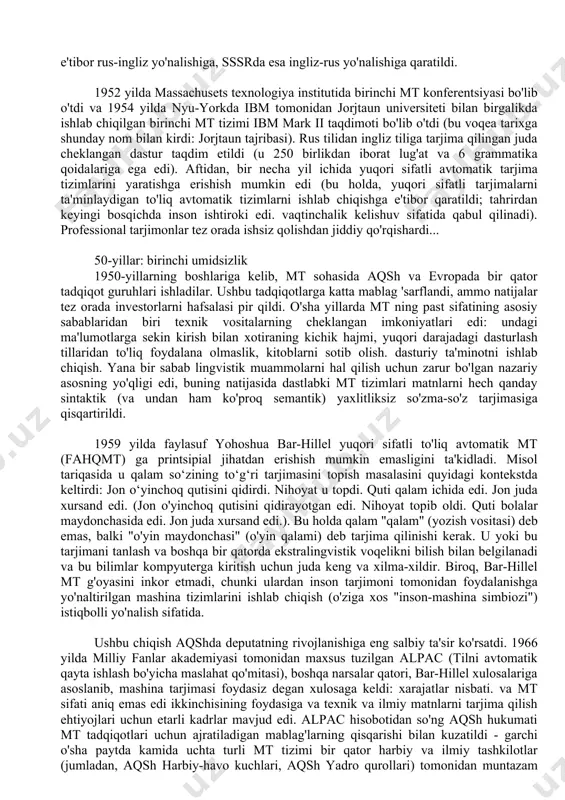 shlariga kelib, mt sohasida aqsh va evropada bir qator tadqiqot guruhlari ishladilar. ushbu tadqiqotlarga katta mablag 'sarflandi, ammo natijalar tez orada investorlarni hafsalasi pir qildi. o'sha yillarda mt ning past sifatining asosiy sabablaridan biri texnik vositalarning cheklangan imkoniyatlari edi: undagi ma'lumotlarga sekin kirish bilan xotiraning kichik hajmi, yuqori darajadagi dasturlash tillaridan to'liq foydalana olmaslik, kitoblarni sotib olish. dasturiy ta'minotni ishlab chiqish. yana bir sabab lingvistik muammolarni hal qilish uchun zarur bo'lgan nazariy asosning yo'qligi edi, buning natijasida dastlabki mt tizimlari matnlarni hech qanday sintaktik (va undan ham ko'proq semantik) yaxlitliksiz so'zma-so'z tarjimasiga qisqartirildi. 1959 yilda faylasuf yohoshua bar-hillel yuqori sifatli to'liq avtomatik mt (fahqmt) ga printsipial jihatdan erishish mumkin emasligini ta'kidladi. misol tariqasida u qalam so‘zining to‘g‘ri tarjimasini topish masalasini quyidagi kontekstda keltirdi: jon o‘yinchoq qutisini qidirdi. nihoyat u topdi. quti qalam ichida edi. jon juda xursand edi. (jon o'yinchoq qutisini qidirayotgan edi. nihoyat topib oldi. quti bolalar maydonchasida edi. …