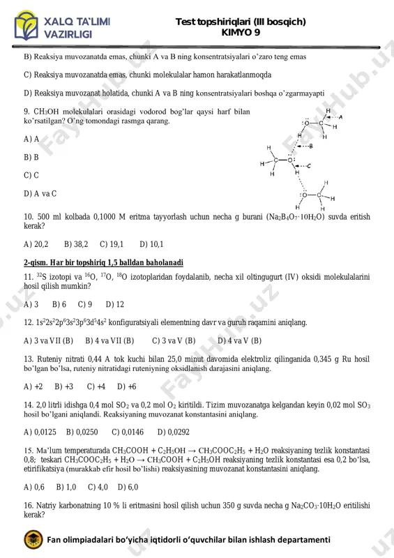 ti 9. ch3oh molekulalari orasidagi vodorod bog’lar qaysi harf bilan ko’rsatilgan? o’ng tomondagi rasmga qarang. a) a b) b c) c d) a va c 10. 500 ml kolbada 0,1000 m eritma tayyorlash uchun necha g burani (na2b4o7·10h2o) suvda eritish kerak? a) 20,2 b) 38,2 c) 19,1 d) 10,1 2-qism. har bir topshiriq 1,5 balldan baholanadi 11. 32s izotopi va 16o, 17o, 18o izotoplaridan foydalanib, necha xil oltingugurt (iv) oksidi molekulalarini hosil qilish mumkin? a) 3 b) 6 c) 9 d) 12 12. 1s22s22p63s23p63d54s2 konfiguratsiyali elementning davr va guruh raqamini aniqlang. a) 3 va vii (b) b) 4 va vii (b) c) 3 va v (b) d) 4 va v (b) 13. ruteniy nitrati 0,44 a tok kuchi bilan 25,0 minut davomida elektroliz qilinganida 0,345 g ru hosil bo’lgan bo’lsa, ruteniy nitratidagi ruteniyning oksidlanish darajasini aniqlang. a) +2 b) +3 c) +4 d) +6 14. 2,0 litrli idishga 0,4 mol …