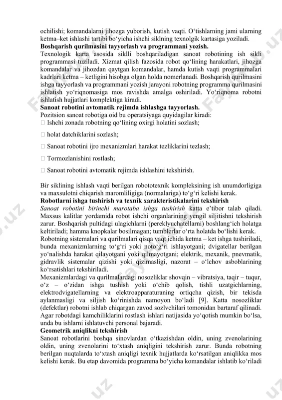 larni va begona predmetlarni chiqarib yuborish kerak. sanoat robotining turiga qarab manipulyatorni va boshqarish qurilmasini pnevmo, gidro yoki elektr tarmog‘iga ulash amalga oshiriladi. xizmat qilinadigan jihozning joylashishiga qarab sanoat roboti manipulyatorining chiziqli va burchak siljishlarnin sozlash kerak. keyin sozlash pultidan manipulyatorning hamma harakatlari tekshirib ko‘riladi, ixtiyoriy programma yoziladi va avtomatik rejimda sanoat roboti manipulyatori harakat sikli bajariladi. sanoat roboti ishchi siklining o‘tishlar texnolgik kartasini ishlab chiqish. siklli programmali boshqariladigan sanoat robotlari uchun ishlab chiqarish bo‘linmasida butun ish sikli alohida texnologik o‘tishlarga bo‘linadi: ishchi organning fazoda bir nuqtadan ikkinchi nuqtaga ko‘chishi; qisqichning qisilishi va ochilishi; komandalarni jihozga yuborish, kutish vaqti. o‘tishlarning jami ularning ketma–ket ishlashi tartibi bo‘yicha ishchi siklning texnolgik kartasiga yoziladi. boshqarish qurilmasini tayyorlash va programmani yozish. texnologik karta asosida siklli boshqariladigan sanoat robotining ish sikli programmasi tuziladi. xizmat qilish fazosida robot qo‘lining harakatlari, jihozga komandalar va jihozdan qaytgan komandalar, hamda kutish vaqti programmalari kadrlari ketma – ketligini hisobga olgan …