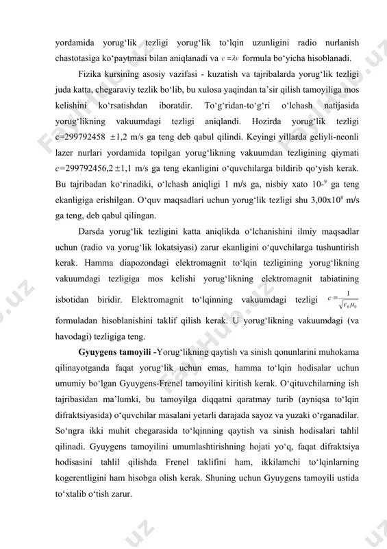 aviy kattalik bo‘lib, sanoq tanlanishiga qarab nisbiydir. yorug‘likning bu xossalarini fizika kursining maxsus bo‘limlarida ko‘rib o‘tiladi. yorug‘lik tezligini chekli ekanligini to‘g‘ri va bilvosita metodlar bilan tajribada isbotlash mumkin. turli metodlarda yorug‘likning manbadan qabul qilgichgacha bo‘linib—tarqalishidan foydalaniladi. hozirgi zamon radiolashgan qurilmalarida uzatuvchi qurilmalar impulsni davriy ravishda uzatadi, qaytgan to‘lqin uzatuvchi radiostantsiyaga kelib uriladi. hozirgi vaqtda lazer texnikasi yordamida yorug‘lik tezligi yorug‘lik to‘lqin uzunligini radio nurlanish chastotasiga ko‘paytmasi bilan aniqlanadi va for​mula bo‘yicha hisoblanadi. fizika kursining asosiy vazifasi - kuzatish va tajribalarda yorug‘lik tezligi juda katta, chegaraviy tezlik bo‘lib, bu xulosa yaqindan ta’sir qilish tamoyiliga mos kelishini ko‘rsatishdan iboratdir. to‘g‘ridan-to‘g‘ri o‘lchash natijasida yorug‘likning vakuumdagi tezligi aniqlandi. hozirda yorug‘lik tezligi с=299792458 1,2 m/s ga teng deb qabul qilindi. keyingi yillarda geliyli-neonli lazer nurlari yordamida topilgan yorug‘likning vakuumdan tezligining qiymati с=299792456,2 1,1 m/s ga teng ekanligini o‘quvchilarga bildirib qo‘yish kerak. bu tajribadan ko‘rinadiki, o‘lchash aniqligi 1 m(s ga, nisbiy xato 10-9 ga teng ekanligiga …
