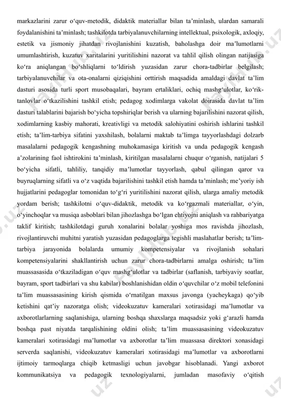ashkilotning oʻquv-metodik faoliyatini samarali tashkil etish, bolalarni har tomonlama intellektual, psixologik, maʼnaviy-estetik va jismoniy rivojlantiruvchi zamonaviy taʼlim dasturlari va texnologiyalarini taʼlim-tarbiya jarayoniga joriy etish, ularning maktabga tayyorgarlik darajasini tubdan isloh qilish yuzasidan pedagog kadrlar bilan ishlash, ularga metodik maslahatlar berib borish; tashkilot guruhlarida bolalar yosh xususiyatlarini inobatga olgan holda rivojlantiruvchi muhitni tashkil etish va faollik markazlarini zarur oʻquv-metodik, didaktik materiallar bilan taʼminlash, ulardan samarali foydalanishini taʼminlash; tashkilotda tarbiyalanuvchilarning intellektual, psixologik, axloqiy, estetik va jismoniy jihatdan rivojlanishini kuzatish, baholashga doir maʼlumotlarni umumlashtirish, kuzatuv xaritalarini yuritilishini nazorat va tahlil qilish olingan natijasiga koʻra aniqlangan boʻshliqlarni toʻldirish yuzasidan zarur chora-tadbirlar belgilash; tarbiyalanuvchilar va ota-onalarni qiziqishini orttirish maqsadida amaldagi davlat ta’lim dasturi asosida turli sport musobaqalari, bayram ertaliklari, ochiq mashgʻulotlar, koʻrik-tanlovlar oʻtkazilishini tashkil etish; pedagog xodimlarga vakolat doirasida davlat ta’lim dasturi talablarini bajarish bo‘yicha topshiriqlar berish va ularning bajarilishini nazorat qilish, xodimlarning kasbiy mahorati, kreativligi va metodik salohiyatini oshirish ishlarini tashkil etish; taʼlim-tarbiya sifatini …