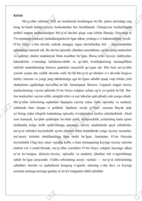 bo‘lgan. jumladan, o‘rta osiyoda keyinchalik chig‘atoy ulusi vujudga kelib, u ham mintaqaning keyingi siyosiy tarixida muhim rol o‘ynadi.demak, mo‘g‘ullar yurishlari o‘rta osiyo xalqlari hayotiga ulkan ta’sir ko‘rsatgan, ijtimoiy-siyosiy, iqtisodiy va madaniy jihatdan tub o‘zgarishlarga sabab bo‘lgan jarayondir. ushbu referatning asosiy vazifasi — mo‘g‘ul istilolarining sabablari, borishi va oqibatlarini kengroq o‘rganib, ularning o‘sha davr va keyingi asrlarda mintaqa tarixiga qanday ta’sir ko‘rsatganini tahlil qilishdir. mo‘g‘ullarga qarshi ilk yurishlar mo‘g‘ullar imperiyasining paydo bo‘lishi va uning o‘rta osiyoga qarshi yurishlari tarixning eng muhim va halokatli voqealaridan biri bo‘lib, bu jarayon xorazmshohlar davlati bilan bog‘liq harbiy to‘qnashuvlar orqali boshlangan. xiii asr boshlarida o‘rta osiyo mintaqasi, xususan xorazmshohlar imperiyasi, iqtisodiy va madaniy jihatdan gullab-yashnagan edi. samarqand, buxoro va urganch kabi shaharlar savdo yo‘llarining markazi bo‘lib, ipak yo‘li orqali sharq va g‘arbni bog‘lab turardi. biroq, bu gullash davri mo‘g‘ullarning kuchayishi bilan keskin o‘zgarishlarga duch keldi. mo‘g‘ullarga qarshi ilk yurishlar asosan xorazmshohlar davlati davridagi harbiy to‘qnashuvlar shaklida …