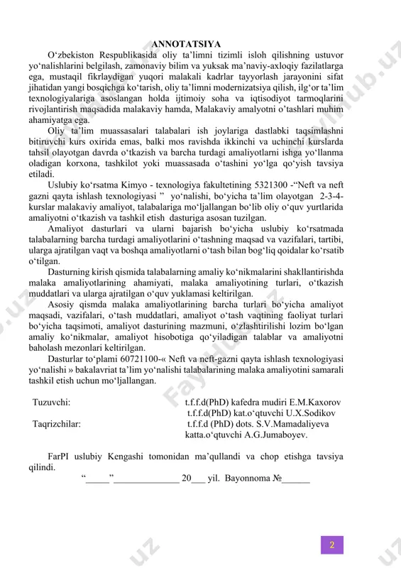 va ularga ajratilgan o‘quv yuklamasi keltirilgan. asosiy qismda malaka amaliyotlarining barcha turlari bo‘yicha amaliyot maqsadi, vazifalari, o‘tash muddatlari, amaliyot o‘tash vaqtining faoliyat turlari bo‘yicha taqsimoti, amaliyot dasturining mazmuni, o‘zlashtirilishi lozim bo‘lgan amaliy ko‘nikmalar, amaliyot hisobotiga qo‘yiladigan talablar va amaliyotni baholash mezonlari keltirilgan. dasturlar to‘plami 60721100-« neft va neft-gazni qayta ishlash texnologiyasi yo‘nalishi » bakalavriat ta’lim yo‘nalishi talabalarining malaka amaliyotini samarali tashkil etish uchun mo‘ljallangan. tuzuvchi: t.f.f.d(phd) kafedra mudiri e.m.kaxorov t.f.f.d(phd) kat.o‘qtuvchi u.x.sodikov taqrizchilar: t.f.f.d (phd) dots. s.v.mamadaliyeva katta.o‘qtuvchi a.g.jumaboyev. farpi uslubiy kengashi tomonidan ma’qullandi va chop etishga tavsiya qilindi. “_____”______________ 20___ yil. bayonnoma №______ mundarija kirish………………………………………………………………………… 4 1-bob. 2-kurs uchun ishlab chiqarish amaliyoti 1.1-§. amaliyotning maqsad va vazifalari…………………………………... 5 1.2-§. amaliyotning kalendar rejasi………...……………………………….. 6 1.3-§. amaliyot dasturining mazmuni……………………………………….. 6 2-bob. 3-kurs uchun ishlab chiqarish amaliyoti 2.1-§. amaliyotning maqsad va vazifalari…………………………………... 8 2.2-§. amaliyotning kalendar rejasi…...…………………………………….. 9 2.3-§. amaliyot dasturining mazmuni……………………………………….. 10 3-bob. 4-kurs uchun ishlab chiqarish amaliyoti 3.1-§. amaliyotning maqsad …