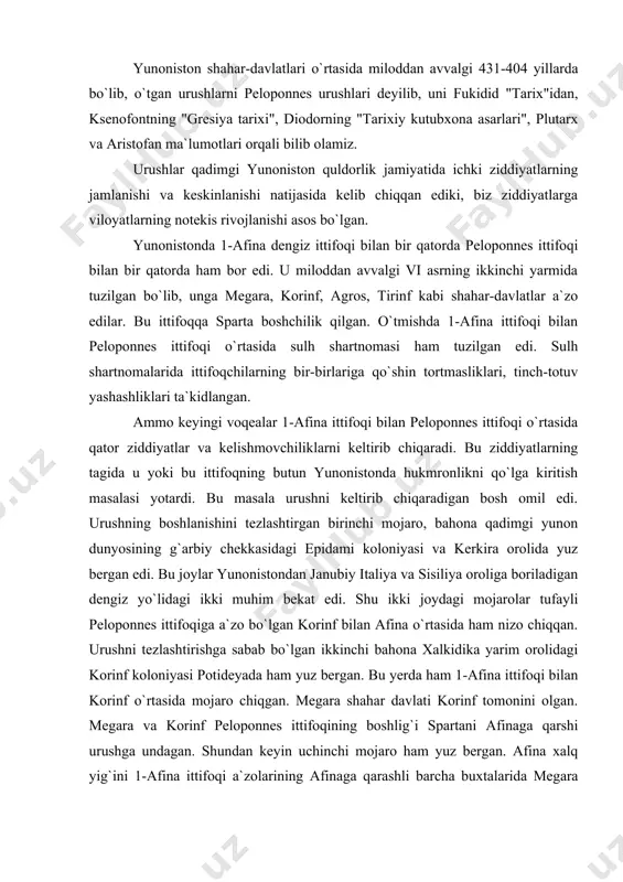 u yerda ham 1-afina ittifoqi bilan korinf o`rtasida mojaro chiqgan. megara shahar davlati korinf tomonini olgan. megara va korinf peloponnes ittifoqining boshlig`i spartani afinaga qarshi urushga undagan. shundan keyin uchinchi mojaro ham yuz bergan. afina xalq yig`ini 1-afina ittifoqi a`zolarining afinaga qarashli barcha buxtalarida megara savdo-sotiq kemalarining to`xtashlarini taqiqlagan. shu tariqa afina bilan megara o`rtasida keskinlik kuchaygan. endi urushning boshlanishi muqarrar edi. miloddan avvalgi 431 yilda korinf va megaraning tezlashi bilan sparta afinaga qarshi urush harakatlarini boshlab yuborgan. urushga sparta podshosi arxidam ii boshchilik qilgan. shuning uchun bu urush arxidam urushi ham deyiladi. bu peloponnes urushining birinchi bosqichi bo`lib, urush miloddan avvalgi 431 yildan 421 yilgacha davom etgan. 431 yilda sparta qo`shinlari attikaga bostirib kirganlar va dehqon xo`jaliklarini vayron qilib, dehqonlarni talaganlar. natijada ularning o`zlari oziq-ovqat masalasida og`ir ahvolga tushib qolganlar. afinaliklarni qat`iy jangga torta olmagan spartaliklar peloponnesga qaytishga majbur bo`lganlar. miloddan avvalgi 430 yilda spartaliklar attikaga yana hujum qilganlar. …