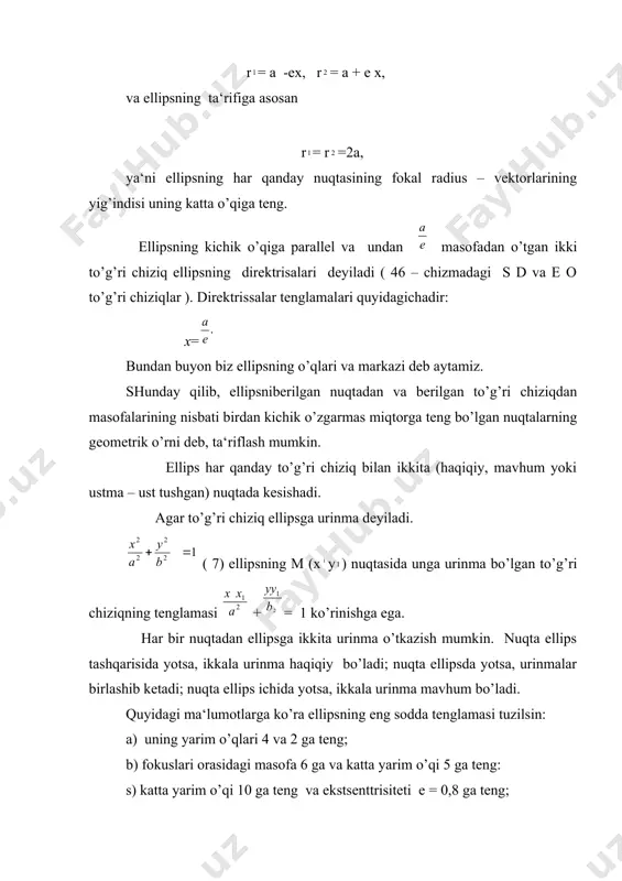 ) deb, fokuslari orasidagi ( 2 ) masofaning katta o’qi (2a) ga bo’lgan nisbatiga aytiladi, ya‘ni bundan е= е 1 ekanligi oydin. elipisdagi nuqtadan fokuslargacha bo’lgan masofalar uning fokal radius- vektorlari ( rva r) deyiladi. ellipisning ixtiyoriy м ( ху) nuqtasi uchun r= а -ех, r= а + е х, va ellipsning ta‘rifiga asosan r= r=2а, ya‘ni ellipsning har qanday nuqtasining fokal radius – vektorlarining yig’indisi uning katta o’qiga teng. ellipsning kichik o’qiga parallel va undan masofadan o’tgan ikki to’g’ri chiziq ellipsning direktrisalari deyiladi ( 46 – chizmadagi s d va e o to’g’ri chiziqlar ). direktrissalar tenglamalari quyidagichadir: x= bundan buyon biz ellipsning o’qlari va markazi deb aytamiz. shunday qilib, ellipsniberilgan nuqtadan va berilgan to’g’ri chiziqdan masofalarining nisbati birdan kichik o’zgarmas miqtorga teng bo’lgan nuqtalarning geometrik o’rni deb, ta‘riflash mumkin. ellips har qanday to’g’ri chiziq bilan ikkita (haqiqiy, mavhum yoki ustma – ust tushgan) nuqtada kesishadi. agar to’g’ri chiziq …