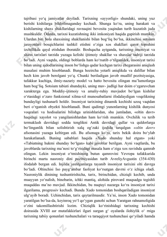 aoliyati bilan bog‘laydi. tarixni tushunish to‘grisida kishilik jamiyati turli bosqichlarida tarixni tushunish tegishli tarzda amalda bo‘lgan. dinamizmi kuchli bo‘lgan, taraqqiy topgan jamiyatlar sharoitida tarixni kechishi o‘tmishdan hozirgacha, undan esa kelajakka o‘tish tarzida qaraladi. odatda, tarix sivilizatsiyaviy jamiyatlarga xos hisoblanadi va taxminan miloddan 4000 yil avval boshlangan deb olinadi. an’anaviy, qoloq jamiyatlarda o‘tmish hozirgi davrning oldi tarzida tasavvur qilinadi. namuna, ideal sifatida unga intilish, tobora yaqinlashib kelish maqsad etib qo‘yiladi. bunday jamiyatlarda mif ustunlik qiladi. shunga ko‘ra, bular ma’lum ma’noda tarixga qadar bosqichda qolgan, tarixiy tajribasi yo‘q jamiyatlar deyiladi. tarixning «ayyorligi» shundaki, uning yuz berishi kishilarga bildirilmaganday kechadi. shunga ko‘ra, uning harakati va kishilarning shaxs shakllaridagi ravnaqini bevosita yaqindan turib kuzatish juda mushkuldir. odatda, tarixni kuzatishning ikki imkoniyati haqida gapirish mumkin. ulardan biri bola shaxsining shakllanishi bilan bog‘liq bo‘lsa, ikkinchisi sotsium jarayonlari bosqichlarini tashkil etishni o‘ziga xos shakllari qaror topishini izchillikda qayd etishdan iboratdir. boshqacha aytganda, tarixning insoniyat va shaxs tarixlari …