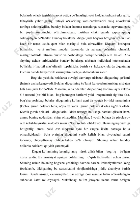sani (bir-biri bilan bog‘lanmagan harflarni yoki raqamlarni) sig‘dira olsa, bog‘cha yoshidagi bolalar diqqatining ko‘lami ayni bir vaqtda bir-ikki narsanigina (kichik guruh bolalari bitta, o‘pta va katta guruh bolalari ikkita) sig‘dira oladi. kichik guruh bolalari diqqatlarini ikkita narsaga bo‘lishga harakat qilsalar ham, ammo buning uddasidan chiqa olmaydilar. masalan, 3 yoshli bolaga bir piyola suv olib kelish buyurilsa, u albatta suvni to‘kib, sochib olib keladi. bu uning uquvsizligi bo‘lganligi emas, balki o‘z diqqatini ayni bir vaqtda ikkita narsaga bo‘la olmasligidandir. bola o‘zining diqqatini yurib kelish bilan piyoladagi suvni to‘kmay, chayqaltirmay olib kelishga bo‘la olmaydi. shuning uchun bunday xollarda bolalarni qo‘yish yaramaydi. diqqat ko‘lamining kengligi aniq idrok qilish bilan bog‘liq bo‘lgan xususiyatdir. bu xususiyat ayniqsa bolalarning o‘qish faoliyatlari uchun zarur. shuning uchun bolaning bog‘cha yoshidagi davrida barcha imkoniyatlardan keng foydalanib, dikkqatning bu xususiyatini rivojlantirishga jiddiy ahamiyat berish lozim. bunda asosan, ekskursiyalar, har soxaga doir rasmlar bilan o‘tkaziladigan suhbatlar katta rol o‘ynaydi. maktabdagi ta’lim …