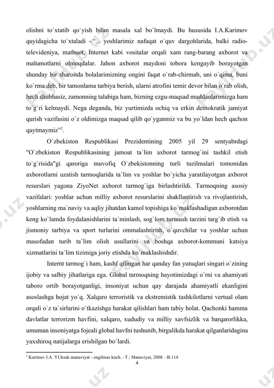 anaviyat - engilmas kuch. –t.: manaviyat, 2008. –b.114] o`zbekiston respublikasi prezidentining 2005 yil 29 sentyabrdagi "o`zbekiston respublikasining jamoat ta`lim axborot tarmog`ini tashkil etish to`g`risida"gi qaroriga muvofiq o`zbekistonning turli tuzilmalari tomonidan axborotlarni uzatish tarmoqlarida ta`lim va yoshlar bo`yicha yaratilayotgan axborot resurslari yagona ziyonet axborot tarmog`iga birlashtirildi. tarmoqning asosiy vazifalari: yoshlar uchun milliy axborot resurslarini shakllantirish va rivojlantirish, yoshlarning ma`naviy va aqliy jihatdan kamol topishiga ko`maklashadigan axborotdan keng ko`lamda foydalanishlarini ta`minlash, sog`lom turmush tarzini targ`ib etish va jismoniy tarbiya va sport turlarini ommalashtirish, o`quvchilar va yoshlar uchun masofadan turib ta`lim olish usullarini va boshqa axborot-kommuni katsiya xizmatlarini ta`lim tizimiga joriy etishda ko`maklashishdir. internt tarmog`i ham, kashf qilingan har qanday fan yutuqlari singari o`zining ijobiy va salbiy jihatlariga ega. global tarmoqning hayotimizdagi o`rni va ahamiyati taboro ortib borayotganligi, insoniyat uchun qay darajada ahamiyatli ekanligini asoslashga hojat yo`q. xalqaro terroristik va ekstremistik tashkilotlarni vertual olam orqali o`z ta`sirlarini o`tkazishga harakat qilishlari ham tabiy holat. …