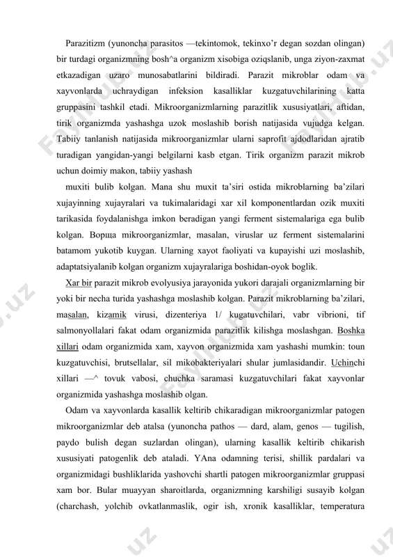 lasidandir. uchinchi xillari —^ tovuk vabosi, chuchka saramasi kuzgatuvchilari fakat xayvonlar organizmida yashashga moslashib olgan. odam va xayvonlarda kasallik keltirib chikaradigan mikroorganizmlar patogen mikroorganizmlar deb atalsa (yunoncha pathos — dard, alam, genos — tugilish, paydo bulish degan suzlardan olingan), ularning kasallik keltirib chikarish xususiyati patogenlik deb ataladi. yana odamning terisi, shillik pardalari va organizmidagi bushliklarida yashovchi shartli patogen mikroorganizmlar gruppasi xam bor. bular muayyan sharoitlarda, organizmning karshiligi susayib kolgan (charchash, yolchib ovkatlanmaslik, ogir ish, xronik kasalliklar, temperatura rejimining buzilishi natijasida) t'jdirdagina kasalliklarga sabab bulishi mumkin. ba’zi saprofitlar xam patogen bulib kola oladi. masalan, botulizm kuzgatuvchisi tashki muxitda saprofit bulib yashaydi. bu mikrob ozik-ovkat maxsulotlariga, xususan konservalarga tushib kolsa, kupayib, shu kadar zaxarli toksin chikara boshlaydiki, uning arzimas mikdori xam juda kattik zaxarlanishga sabab buladi. infeksion kasallikni keltirib chikaradigan mikroorganizmlar patogenlik. virulentlik. spetsifiklik va organotroplik xossalariga egadir. patogenlik yoki kasallik paydo kilish xususiyati infeksion kasalliklar kuzgatuvchilarining turiga xos belgisi b^lib, nasldan …