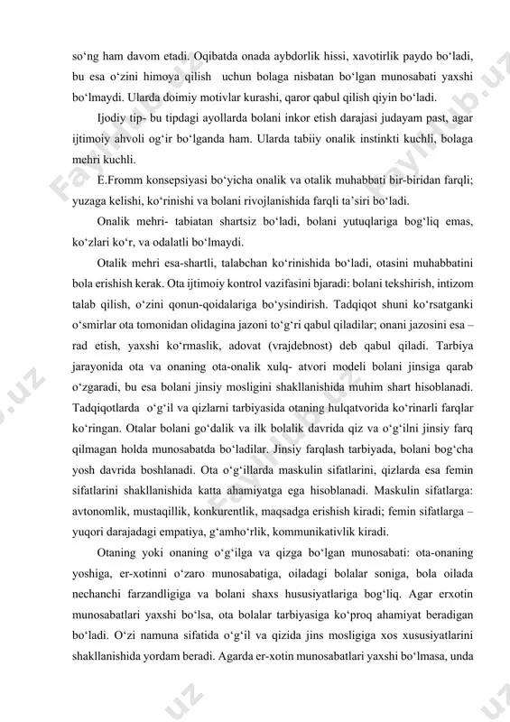 nechanchi farzandligiga va bolani shaxs hususiyatlariga bog‘liq. agar erxotin munosabatlari yaxshi bo‘lsa, ota bolalar tarbiyasiga ko‘proq ahamiyat beradigan bo‘ladi. o‘zi namuna sifatida o‘g‘il va qizida jins mosligiga xos xususiyatlarini shakllanishida yordam beradi. agarda er-xotin munosabatlari yaxshi bo‘lmasa, unda oilada “ona bilan qiz otaga qarshi”, yoki “ota bilan o‘g‘il onaga qarshi” kabi vaziyatlar yuzaga keladi, bu esa o‘z navbatida farzandlarda shaxs rivojlanishidagi buzilishlarga olib keladi. yana ota-onalarni ko‘pincha oilada qizlarda nisbatan o‘g‘illarga ko‘proq e’tibor berishi kuzatiladi. evolyutsiya davomida qizlar o‘g‘illarga nisbatan ancha jiznestoykiy, ustoychiviy bo‘lgan. shuning uchun ham biologik tomondan o‘g‘illarga ko‘proq e’tiborli bo‘lish oqlangan. hozirgi zamonda ota-ona o‘rni o‘zgarib bormoqda: bunga sabab, ota-onani teng huquqligi, onalarni ishlanshi. buni ham olbatta oilaga, farzandlarga yaxshi tomoni ham, yomon tomoni ham bor. oila muhiti har bir shaxs uchun ana shunday birlamchi, dastlabki ijtimoiylashuv o‘chog‘i, maskani hisoblanadi. ijtimoiylashuvning ikkilamchi maskanlari ham mavjudki, unga mehribonlik uylari, maxsus internatlar hamda harbiy bilim yurtlari kiradi. chunki u …