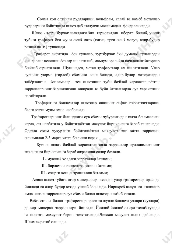 ажратиб олиш учун шлюзга сув берилади. кейин сув бериш тœхтатилади ва трафаретни ажратиб олишга киришилади, бунда тœпланган ма�сулот сув билан яхшилаб ювиб туширилади. бу ма�сулот ё�оч ёки метал эшкаклар ёрдамида шлюз туби бœйлаб юšорига кœтариб берилади (пуч то� жинсларини ажратиш учун). йирик бœлаклар кул билан олиб ташлаб, чиšиндилар майдонига жœнатилади. шлюз тубида šолган хомаки концентрат ало�ида идишга ювиб туширилади ва шлюз якинида жойлашган аппаратларга тозалаш (доводка) учун юборилади. жунли матони ювиш ма�сус бакда ювиш орšали амалга оширилади. шлюзларда чœкмани ажратиб олиш анча šийин, кœп мехнат сарфланадиган операция �исобланиб, �озирги ишлаб чиšарилаётган замонавий шлюзлар автоматлаштирилган. шлюзлар 20 мм дан йирикроš ма�сулотни šайта ишлаш учун мœлжалланган чуšур тœлдириладиган ва 20 мм дан майдароš ма�сулотни šайта ишлаш учун саёз тœлдириладиган шлюзларга бœлинади. майин заррачали ма�сулотни бойитиш учун ишлатиладиган шлюзларга ма�сулот (пульпа) юпšа šатлам билан берилади. шлюзларнинг технологик параметрлари ва ишлаш тартиби шлюзларнинг асосий технологик параметрлари: šаттиš заррачаларнинг бœтанадаги миšдори (зичлиги), оšимининг чуšурлиги, шлюзнинг …