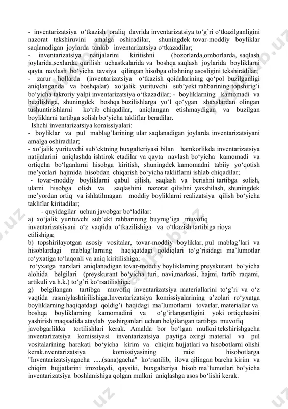iya o‘tkazish uchun quyidagi tartibda doimiy ravishda faoliyat ko‘rsatuvchi komissiya tuziladi: xo‘jalik yurituvchi sub’ektning rahbari yoki uning o‘rinbosari (komissiya raisi); bosh buxgalter;boshqa mutaxassislar (muhandislar, iqtisodchilar, texniklar vah.k). nventarizatsiya komissiyasi tarkibiga xo‘jalik yurituvchi sub’ektning ichki audit vakillarini kiritish mumkin. ish ko‘lami katta bo‘lganda mulk va moliyaviy majburiyatlarning inventarizatsiyasini bir vaqtning o‘zida o‘tkazish uchun quyidagi tartibda ishchi inventarizatsiya komissiyasi tuziladi:inventarizatsiyani tayinlagan xo‘jalik yurituvchi sub’ekt rahbarining vakili (komissiya raisi); mutaxassislar: tovarshunos, muhandis, texnolog, mexanik, ishlarni ishlab chiqaruvchi, iqtisodchi, buxgalteriya xizmati xodimi va boshqalar.komissiya tarkibiga inventarizatsiya qilinuvchi boyliklar baholar va boshlang’ich hisobni yaxshi biluvchi tajribali xodimlar kiritilishi kerak.aynan bir moddiy-javobgar shaxslarda ishchi inventarizatsiya komissiyasining raisi sifatida aynan bir xodimni ikki marta ketma-ket tayinlanishi man etiladi.doimiy faoliyat ko‘rsatuvchi va ishchi inventarizatsiya komissiyalarning shaxsiy tarkibi xo‘jalik yurituvchi sub’ekt rahbari tomonidan (1-ilovaga muvofiq buyruq, qaror, farmoyish) tasdiqlanadi.inventarizatsiya o‘tkazishda komissiya a’zolaridan birining ishtirok etmasligi inventarizatsiya yakunlarini haqiqiy emas deb hisoblashga asos bo‘ladi.doimiy faoliyat ko‘rsatuvchi inventarizatsiya komissiyasi: - boyliklar …