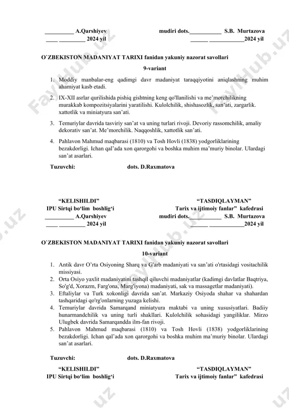ar (kadimgi davlatlar baqtriya, so'g'd, xorazm, farg'ona, marg'iyona) madaniyati, sak va massagetlar madaniyati). 3. eftaliylar va turk xokonligi davrida san’at. markaziy osiyoda shahar va shahardan tashqaridagi qo'rg'onlarning yuzaga kelishi. 4. temuriylar davrida samarqand miniatyura maktabi va uning xususiyatlari. badiiy hunarmandchilik va uning turli shakllari. kulolchilik sohasidagi yangiliklar. mirzo ulugbek davrida samarqandda ilm-fan rivoji. 5. pahlavon mahmud maqbarasi (1810) va tosh hovli (1838) yodgorliklarining bezakdorligi. ichan qal’ada xon qarorgohi va boshka muhim ma’muriy binolar. ulardagi san’at asarlari. tuzuvchi: dots. d.raxmatova “kelishildi” “tasdiqlayman” ipu sirtqi bo‘lim boshlig‘i tarix va ijtimoiy fanlar” kafedrasi __________ a.qarshiyev mudiri dots.___________ s.b. мurtazova ____ _________ 2024 yil ______ ____________2024 yil o`zbekiston madaniyat tarixi fanidan yakuniy nazorat savollari 11-variant 1. antik davr o’rta osiyoning sharq va g'arb madaniyati va san’ati o'rtasidagi vositachilik missiyasi. 2. ilk o‘rta asrlarda me’morchilik, amaliy va tasviriy san’at. 3. islom dini goyalarining o'rtalarida madaniy va ijtimoiy hayot. 4. ulug’bek hukmronligi davrida san’at. 5. xiva …