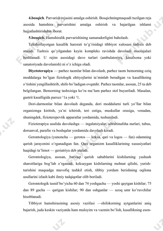 etish, tibbiy yordam berishning oqilona usullarini izlash kabi ilmiy tadqiqotlar olib boriladi. gerontologik tasnif bo’yicha 60 dan 74 yoshgacha — yoshi qaytgan kishilar; 75 dan 89 gacha — qarigan kishilar; 90 dan oshganlar — uzoq umr ko’ruvchilar hisoblanadi. tibbiyot hamshirasining asosiy vazifasi —shifokorning aytganlarini aniq bajarish, juda keskin vaziyatda ham muloyim va vazmin bo’lish, kasallikning eson-omon o’tib ketishiga bemorda ishonch uyg’otish, unga mehribon bo’lish va davo rejimini buzuvchilarga nisbatan, zaruriyatga qarab, qattiqqo’l bo’lish, shifokorning hamma buyurganlarini bajarish zarurligini bemorga uqtirib turishdan iborat. terapiyaning rivojlanish tarixi terapiyaga qiziqish ix asrning oxiri x asrning boshlaridan boshlangan. shu davrda misr, hindiston davlatlarida kasalliklar tana haroratiga, xitoyda esa tomir urishiga qarab aniqlanar edi. kasal a’zolarni aniqlash uchun eshitib va paypaslab ko’rish usullaridan foydalanganlar. gippokrat — eramizdan avvalgi v asrda yashab o’tgan qadimgi yunon hakimi, tibbiyot asoschisi hisoblanadi. gippokrat diagnostikasi bemorning o’zini qanday tutayotganini sinchiklab o’rganish, uni diqqat bilan kuzatish, uning ahvolini tartib bilan so’rab-surishtirish, …