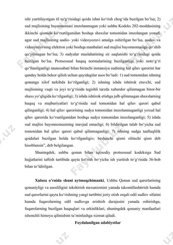 mlar bilan almashtirilgan. jumladan, «sudning hal qiluv qarori quyidagi hollarda bekor qilinishi mumkin, agar: 1) sud ishi yuritilayotgan til to‘g‘risidagi qoida ishni ko‘rish chog‘ida buzilgan bo‘lsa; 2) sud majlisining bayonnomasi imzolanmagan yoki ushbu kodeks 202-moddasining ikkinchi qismida ko‘rsatilganidan boshqa shaxslar tomonidan imzolangan yoxud, agar sud majlisining audio- yoki videoyozuvi amalga oshirilgan bo‘lsa, audio- va videoyozuvning elektron yoki boshqa manbalari sud majlisi bayonnomasiga qo‘shib qo‘yilmagan bo‘lsa; 3) sudyalar maslahatining sir saqlanishi to‘g‘risidagi qoida buzilgan bo‘lsa. protsessual huquq normalarining buzilganligi yoki noto‘g‘ri qo‘llanilganligi munosabati bilan birinchi instansiya sudining hal qiluv qarorini har qanday holda bekor qilish uchun quyidagilar asos bo‘ladi: 1) sud tomonidan ishning qonunga xilof tarkibda ko‘rilganligi; 2) ishning ishda ishtirok etuvchi, sud majlisining vaqti va joyi to‘g‘risida tegishli tarzda xabardor qilinmagan biror-bir shaxs yo‘qligida ko‘rilganligi; 3) ishda ishtirok etishga jalb qilinmagan shaxslarning huquq va majburiyatlari to‘g‘risida sud tomonidan hal qiluv qarori qabul qilinganligi; 4) hal qiluv qarorining sudya tomonidan imzolanmaganligi …