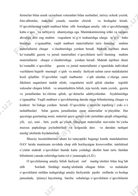 muntazam ravishda chop etib borilayatgan krossvordlar, intelektual o`yinlar maktab o`quvchilari hamda katta yoshdagi aholini ham tarix fanidan bilimlarini yanada oshirishga katta rol o`ynamoqda.(a.d.) o`quvchilarning amaliy bilish faoliyati sinf mashg`ulotlari bilan bog`lab olib boriladi. sinfdagi mashg`ulotlarda olingan bilim va malakalar o`quvchilarni sinfdan tashqaridagi amaliy faoliyatida pastki sinflarda va boshqa jamoalada, ijtimoyi hayotining barcha sohalariga o`quvchilarni o`quvchilarini jalb etishda maktab katta tajriba hosil qilgan. o`quvchilar ijtimoyi ishlaridagi faol ishtiroki, ularning g`oyaviy e`tiqodini shakllantirishga yordam beradi. natijada o`zlarini o`rab turgan muhit haqidagi tasavvur va tushunchalar kengayadi, chuqurlashadi va konkretlashadi. siyosiy mavzulardagi suhbatlar va boshqa tadbirlar g`oyat muhim o`rin tutadi. sinf va maktab miqyosida o`tkaziladigan bu tadbirlar o`quvchilarga erkin fikr almashishiga pirovardida haqiqatni aniqlab olishga keng imkokoniyat yaratib beradi. maktab doirasida tashkil etiladigan mazkur tadbirlardan tashqari o`quvchilar ayniqsa ijtimoiy ishlarga tortilgan yuqori sinflarni o`qituvchilari o`zlarini siyosiy va nazariy bilim olish, jurnal va gazetalarini muntazam ravishda o`qib borishlarida xullas yorqin har tomonlama bilimini oshirishga intilish …