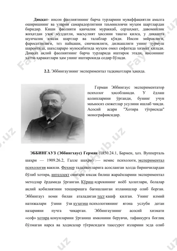 ртлардан биридир. киши фаолияти қанчалик мураккаб, серзаҳмат, давомийлик жиҳатдан узоқ муддатли, масъулият ҳиссини тақозо қилса, у диққатга шунчалик юксак шартлар ва талаблар қўяди. инсон зийраклиги, фаросатлилиги, тез пайқаши, синчковлиги, дилкашлиги унинг турмуш шароитида, шахслараро муносабатида муҳим омил сифатида хизмат қилади. диққат ақлий фаолиятнинг барча турларида иштирок этади, инсоннинг хатти-ҳаракатлари ҳам унинг иштирокида содир бўлади. 2.2. эббингаузнинг экспериментал тадқиқотлари ҳақида. герман эббингаус экспериментатор психолог ҳисобланади. у ёдлаш қолипларини ўрганди, бунинг учун маъносиз сюжетлар усулини ишлаб чиқди. асосий асари "хотира тўғрисида" монографиясидир. эббингауз (эббингхаус) герман (1850.24.1, бармен, ҳоз. вупперталь шаҳри — 1909.26.2, галле шаҳри) — немис психологи, экспериментал психология вакили. фехнер тадқиқотларига асосланган ҳолда биринчилардан бўлиб хотира, интеллект сингари юксак билиш жараёнларини экспериментал методлар ёрдамида ўрганган. кўриш идрокининг ноёб ҳолатлари, болалар ақлий қобилиятини текширишга бағишланган изланишлар олиб борган. эббингауз номи билан аталадиган тест кашф қилган. унинг илмий натижалари ўзини ўзи кузатиш психологиянинг ягона услуби деган назарияни пучга чиқарган. эббингаузнинг асосий хизмати «соф» …