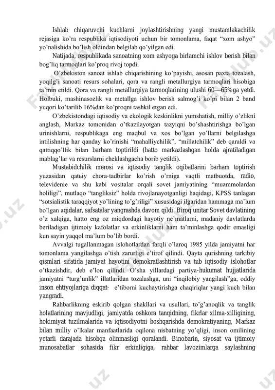 bid tuzum davrida o’rnashib qolgan illatlar o’zbekiston iqtisodiyotiga tag’in ham ko’proq darajada zarar yetkazar edi. yo’l qo’yilgan qo’pol xatolar, nuqsonlar, madaniy xo’jalik yuritish printsiplarining to’g’ridan-to’g’ri buzilishi natijasida iqtisodiyot olg’a tomon siljishida eng muhim bo’lgan yo’nalishlar barbod bo’la boshladi. 1980-yillarning o’rtalarida asosiy ijtimoiy-iqtisodiy ko’rsatkichlar bo’yicha respublika ittifoqda oxirgi o’rinlardan birini egallar edi. aholi jon boshiga milliy daromad hosil qilish o’zbekistonda o’rtacha ittifoq darajasiga qaraganda ikki baravar kam edi. o’zbekiston aholisining mamlakatdagi boshqa mintaqalarga nisbatan moddiy va ijtimoiy ne’matlar bilan ta’minlanish darajasidagi farq jiddiy ravishda ortib ketgan edi. ishlab chiqaruvchi kuchlarni joylashtirishning yangi mustamlakachilik rejasiga ko’ra respublika iqtisodiyoti uchun bir tomonlama, faqat “xom ashyo” yo’nalishida bo’lish oldindan belgilab qo’yilgan edi. natijada, respublikada sanoatning xom ashyoga birlamchi ishlov berish bilan bog’liq tarmoqlari ko’proq rivoj topdi. o’zbekiston sanoat ishlab chiqarishining ko’payishi, asosan paxta tozalash, yoqilg’i sanoati resurs sohalari, qora va rangli metallurgiya tarmoqlari hisobiga ta’min etildi. qora va rangli metallurgiya tarmoqlarining ulushi 60—65%ga yetdi. …