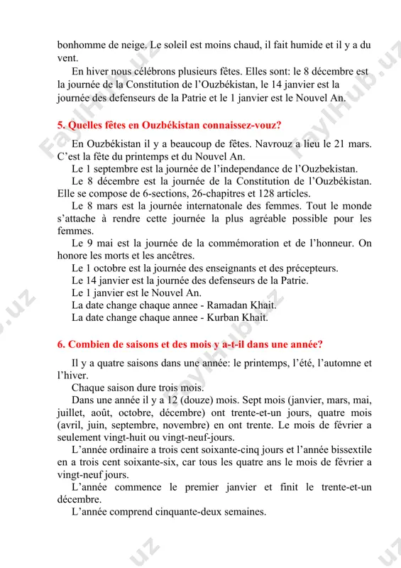 ions, 26-chapitres et 128 articles. le 8 mars est la journée internatonale des femmes. tout le monde s’attache à rendre cette journée la plus agréable possible pour les femmes. le 9 mai est la journée de la commémoration et de l’honneur. on honore les morts et les ancêtres. le 1 octobre est la journée des enseignants et des précepteurs. le 14 janvier est la journée des defenseurs de la patrie. le 1 janvier est le nouvel an. la date change chaque annee - ramadan khait. la date change chaque annee - kurban khait. 6. combien de saisons et des mois y a-t-il dans une année? il y a quatre saisons dans une année: le printemps, l’été, l’automne et l’hiver. chaque saison dure trois mois. dans une année il y a 12 (douze) mois. sept mois (janvier, mars, mai, juillet, août, octobre, décembre) ont trente-et-un jours, quatre mois (avril, juin, septembre, …