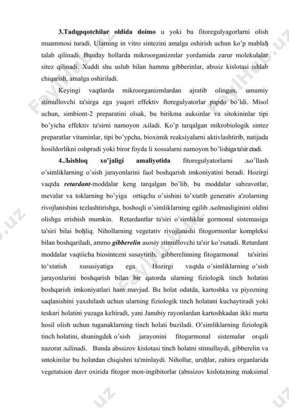 to’xtatish xususiyatiga ega. hozirgi vaqtda o’simliklarning o’sish jarayonlarini boshqarish bilan bir qatorda ularning fiziologik tinch holatini boshqarish imkoniyatlari ham mavjud. bu holat odatda, kartoshka va piyozning saqlanishini yaxshilash uchun ularning fiziologik tinch holatani kuchaytiradi yoki teskari holatini yuzaga keltiradi, yani janubiy rayonlardan kartoshkadan ikki marta hosil olish uchun tuganaklarning tinch holati buziladi. o’simliklarning fiziologik tinch holatini, shuningdek o’sish jarayonini fitogarmonal sistemalar orqali nazorat љilinadi. bunda abssizov kislotasi tinch holatni stimullaydi, gibberelin va sntokinilar bu holatdan chiqishni ta'minlaydi. nihollar, uruђlar, zahira organlarida vegetatsion davr oxirida fitogor mon-ingibitorlar (abssizov kislota)ning maksimal miqdori to’planadi. yarovizatsiya, stratifikatsiya yoki saqlash davrida abssizov kiolota parchalanadi va o’simliklardagi bor bo’lgan va yangidan sintezlanuvchn gibberelinlar va sitokininlar, o’sish jarayonini boshlanishpi ta'minlaydi. xulosa qilib aytganda, o’simliklarning o’stirish va rivojlantirish fitoregulya torlari, o’simliklarning ontogenezini boshqarishda asosiy qurol bo’lib xizmat qiladi fitoregulyatorlar-hujayralarning differensirovkasida, hujayralarning bo’linishida, yangi to’qima va organlarning paydo bo’lishida, o’simliklarning o’sishi va rivojlanishida, ularning hosildorligini oshirishda, maxsulot sifatani yaxshilashni …
