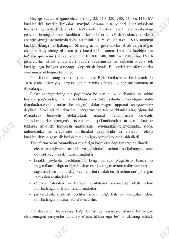 l kuchlanishlarga mo‘ljallangan. shuning uchun generatorlar ishlab chiqaradigan elektr energiyasining nisbatan past kuchlanishli, ammo katta tok kuchiga ega bo‘lgan quvvatini (hozirgi vaqtda 150, 300, 500, 800 va 1200 ming kvt li generatorlar ishlab chiqariladi) yuqori kuchlanishli va nisbatan kichik tok kuchiga ega bo‘lgan quvvatga o‘zgartirish kerak. bu vazifa transformatorlar yordamida oddiygina hal etiladi. transformatorning ixtirochisi rus olimi p.n. yablochkov hisoblanadi. u 1876 yilda elektr yoy lampasi uchun manba sifatida ilk bor trasformatordan foydalangan. elektr energiyasining bir pog‘onada bo‘lgan u1, i1 kuchlanish va tokini boshqa pog‘onadagi u2, i2 kuchlanish va toka aylantirib beradigan statik (harakatlanuvchi qismlari bo‘lmagan) elektromagnit apparati transformator deyiladi. yoki bir xil chastotali o‘zgaruvchan tok kuchlanishining qiymatini o‘zgartirib beruvchi elektrostatik apparat transformator deyiladi. transformatorlar energetik sistemalarda qo‘llanilishidan tashqari, kuchsiz toklarda ishlovchi hisoblash mashinalari, avtomatika, telemexanika, aloqa, radiotexnika va televidenie qurilmalari zanjirlarida va umuman, elektr kuchlanishini o‘zgartirib berish kerak bo‘lgan barcha joylarda ishlatiladi. transformatorlar bajaradigan vazifasiga ko‘ra quyidagi turlarga bo‘linadi: …